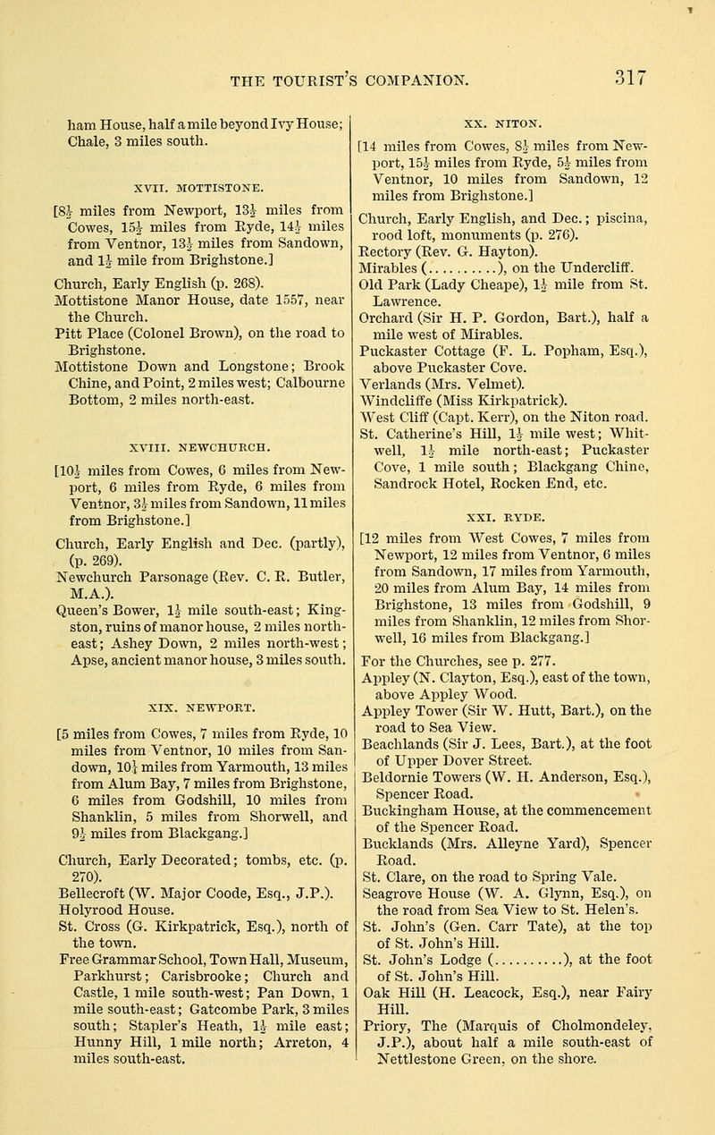 ham House, half a mile beyond Ivy House; Chale, 3 miles south. XVII. MOTTISTONE. [8J miles from Newport, 13J miles from Cowes, 15^ miles from Ryde, lih miles from Ventnor, 13h miles from Sandown, and Ih mile from Brighstone.] Church, Early English (p. 268). Mottistone Manor House, date 1557, near the Church. Pitt Place (Colonel Brown), on the road to Brighstone. Mottistone Down and Longstone; Brook Chine, and Point, 2 miles west; Calbourne Bottom, 2 miles north-east. XVIII. NEWCHUKCH. [10| miles from Cowes, 6 miles from New- port, 6 miles from Ryde, 6 miles from Ventnor, Sh miles from Sandown, 11 miles from Brighstone.] Church, Early English and Dec. (partly), (p. 269). Newchurch Parsonage (Rev. C. R. Butler, M.A.). Queen's Bower, IJ mile south-east; King- ston, ruins of manor house, 2 miles north- east; Ashey Down, 2 miles north-west; Apse, ancient manor house, 3 miles south. XIX. NEWPORT. [5 miles from Cowes, 7 miles from Ryde, 10 miles from Ventnor, 10 miles from San- down, lOt miles from Yarmouth, 13 miles from Alum Bay, 7 miles from Brighstone, 6 miles from Godshill, 10 miles from Shanklin, 5 miles from Shorwell, and 9^ miles from Blackgang.] Church, Early Decorated; tombs, etc. (p. 270). Bellecroft (W. Major Coode, Esq., J.P.). Holyrood House. St. Cross (G. Kirkpatrick, Esq.), north of the town. Free Grammar School, Town Hall, Museum, Parkhurst; Carisbrooke; Church and Castle, 1 mile south-west; Pan Down, 1 mile south-east; Gatcombe Park, 3 miles south; Stapler's Heath, IJ mile east; Hunny Hill, 1 mile north; Arreton, 4 miles south-east. XX. NITON. [14 miles from Cowes, 8h miles from New- port, 15J miles from Ryde, 5J miles from Ventnor, 10 miles from Sandown, 12 miles from Brighstone.] Church, Early English, and Dec.; piscina, rood loft, monuments (p. 276). Rectory (Rev. G. Hayton). Mirables ( ), on the Undercliff. Old Park (Lady Cheape), 1* mile from St. Lawrence. Orchard (Sir H. P. Gordon, Bart.), half a mile west of Mirables. Puckaster Cottage (F. L. Popham, Esq.), above Puckaster Cove. Verlands (Mrs. Velmet). Windcliffe (Miss Kirkpatrick). AVest Cliff (Capt. Kerr), on the Niton road. St. Catherine's Hill, l^^ mile west; Whit- well, 1^ mile north-east; Puckaster Cove, 1 mile south; Blackgang Chine, Sandrock Hotel, Rocken End, etc. XXI. KYDE. [12 miles from West Cowes, 7 miles from Newport, 12 miles from Ventnor, 6 miles from Sandown, 17 miles from Yarmouth, 20 miles from Alum Bay, 14 miles from Brighstone, 13 miles from Godshill, 9 miles from Shanklin, 12 miles from Shor- well, 16 miles from Blackgang.] For the Churches, see p. 277. Appley (N. Clayton, Esq.), east of the town, above Appley Wood. Appley Tower (Sir W. Hutt, Bart.), on the road to Sea View. Beachlands (Sir J. Lees, Bart.), at the foot of Upper Dover Street. Beldornie Towers (W. H. Anderson, Esq.), Spencer Road, Buckingham House, at the commencement of the Spencer Road. Bucklands (Mrs. AUeyne Yard), Spencer Road. St. Clare, on the road to Spring Vale. Seagrove House (W. A. Glynn, Esq.), on the road from Sea View to St. Helen's. St. John's (Gen. Carr Tate), at the top of St. John's Hill. St. John's Lodge ( ), at the foot of St. John's Hill. Oak Hill (H. Leacock, Esq.), near Fairy Hill. Priory, The (Marquis of Cholmondeley, J.P.), about half a mile south-east of Nettlestone Green, on the shore.