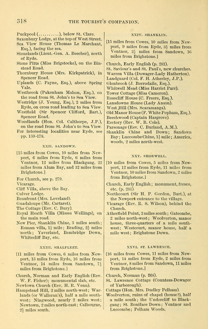 Puckpool ( ), below St. Clare. Saxonbury Lodge, at the top of West Street. Sea View House (Thomas Le Marchant, Esq.), facing the sea. Stonelands (Lieut.-Gen. A. Beecher), north of Ryde. Stone Pitts (Miss Brigstocke), on the Bin- stead Road. Thornbury House (Mrs. Kirkpatrick), in Spencer Road. Uplands (C. Payne, Esq.), above Spring Vale. Westbrook (Pakenham Mahon, Esq.), on the road from St. John's to Sea View. Westridge (J. Young, Esq.), 2 miles from Ryde, on cross road leading to Sea View. Westfield (Sir Spencer Clifford, Bart.), Spencer Road. Woodlands (Hon. Col. Calthorpe, J.P.), on the road from St. John's to Sea View. For interesting localities near Ryde, see pp. 159-178. XXII. SANDOWN. [15 miles from Cowes, 10 miles from New- port, 6 miles from Ryde, 6 miles from Ventnor, 12 miles from Blackgang, 22 miles from Alum Bay, and 12 miles from Brighstone. ] For Church, see p. 279. Vicarage. Cliff Villa, above the Bay. Culver Lodge. Beaufront (Mrs. Loveland). Guadaloupe (Mr. Cartaret). The Cottage (Rev. C. Bury). Royal Heath Villa (Misses Wellings), on the main road. New Pier, Shanklin Chine, 3 miles south; Roman villa, li mile; Brading, 2-J miles north; Yaverland, Bembridge Down, ^Miitecliff Bay, etc. XXIII. SHALFLEET. [11 miles from Cowes, 6 miles from New- port, 1.3 miles from Ryde, 16 miles from Ventnor, 14 miles from Sandown, 7h miles from Brighstone.] Church, Norman and Early English (Rev. W. F. Fisher); monumental slab, etc. Newtown Church (Rev. H. R. Venn). Hampstead Hill, 2 miles north-west; Wai-- lands (or Walleran's), half a mile south- west; Ningwood, nearly 2 miles west; Newtown, 2 miles north-east; Calbourne, 2h miles south. XXIV. SHANKLIN. [15 miles from Cowes, 10 miles from New- port, 9 miles from Ryde, 3A- miles from Ventnor, 2i- miles from Sandown, 16 miles from Brighstone.] Church, Early English (p. 281). St. Saviour's and St. Paul's, new churches. Warren Villa (Dowager-Lady Hatherton). Landguard (Col. F. H. Atherley, J.P.). Glenbrook (J. Borrodaile, Esq.). Whitwell Mead (Miss Harriet Parr). Tower Cottage (Miss Cameron). Rosecliff House (C. Freere, Esq.). Lansdowne House (Lady Anson). West Hill (Mrs. Scaramanga). Old Manor House (F. White Popham, Esq.). Beechwood (Captain Hargrove). Rectory (Rev. W. B. Cole). Parsonage (Rev. C. Burland, A.M.). Shanklin Chine and Down; Sandown Bay; Luccombe Chine, 1^ mile; America, woods, 2 miles north-west. XXV, SHORWELL. [10 miles from Cowes, 5 miles from New- port, 12 miles from Ryde, 11 miles from Ventnor, 10 miles from Sandown, 2 miles from Brighstone.] Church, Early English; monument, fresco, etc. (p. 281). Northcourt (Sir H. P. Gordon, Bart.), at the Newport entrance to the village. Vicarage (Rev. R. S. Wilson), behind the Church. Atherfield Point, 3 miles south; Gatcombe, 2 miles north-west; Woolverton, manor house, three-quarters of a mile south- west; Westcourt, manor house, half a mile west; Brighstone Down. XXVI. ST. LAWRENCE. [16 miles from Cowes, 11 miles from New- port, 14 miles from Ryde, 2 miles from Ventnor, 8 miles from Sandown, 11 miles from Brighstone.] Church, Norman (p. 268). St. Lawrence Cottage (Countess-Dowager of Yarborough). Cottage (Hon. Mrs. Dudley Pelham). Woolverton, ruins of chapel (house?), half a mile south; the Undcrcliff to Black- gang; St. Boniface Down; Ventnor and Luccombe; Pelham Woods,