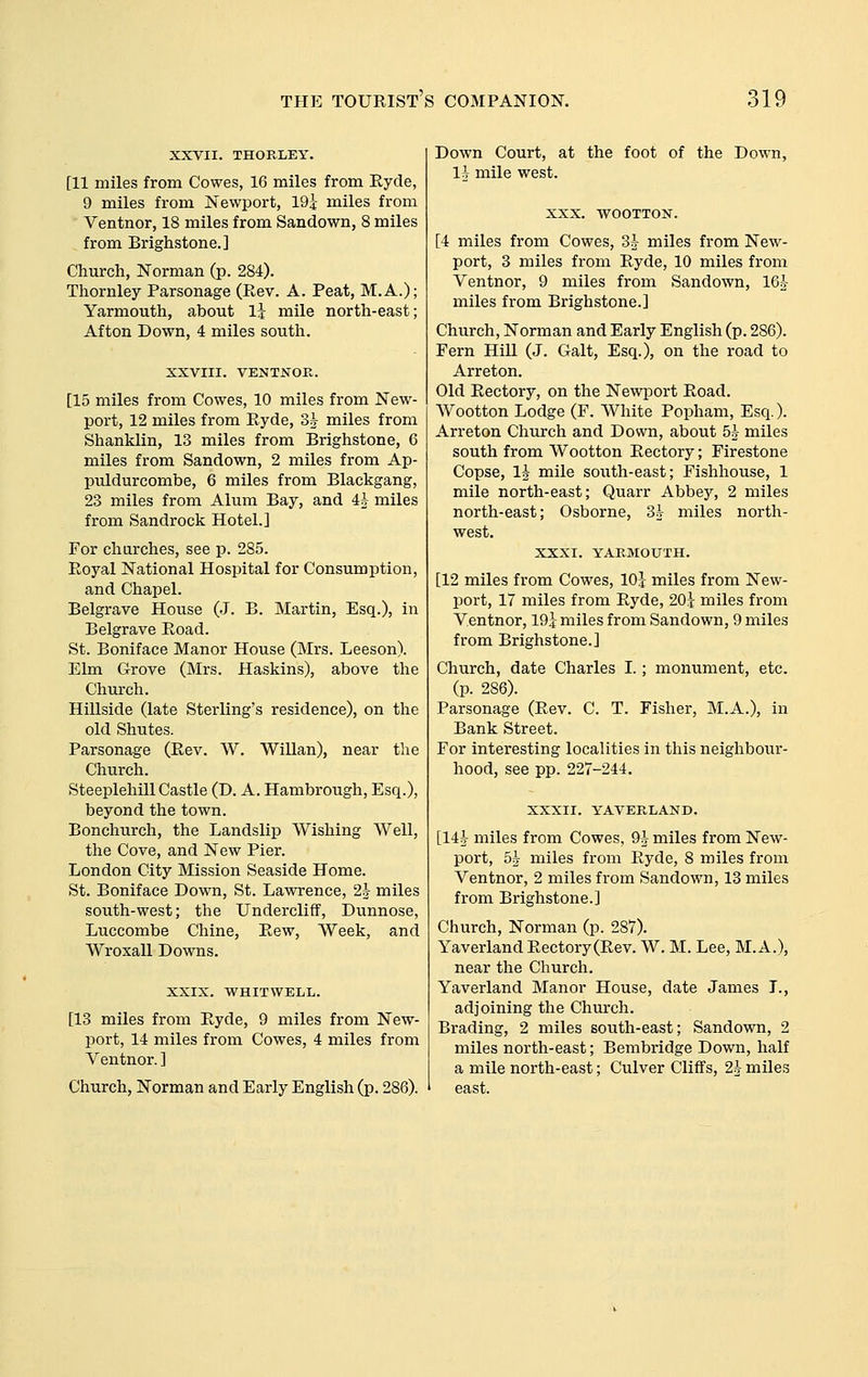 XXVII. THORLEY. [11 miles from Cowes, 16 miles from Eyde, 9 miles from Newport, 191- miles from Ventnor, 18 miles from Sandown, 8 miles from Brighstone.] Church, Norman (p. 284). Thornley Parsonage (Rev. A. Peat, M.A.); Yarmouth, about Ij mile north-east; Afton Down, 4 miles south. XXVIII. VENTNOR. [15 miles from Cowes, 10 miles from New- port, 12 miles from Eyde, 3^ miles from Shanklin, 13 miles from Brighstone, 6 miles from Sandown, 2 miles from Ap- puldurcombe, 6 miles from Blackgang, 23 miles from Alum Bay, and i^ miles from Sandrock Hotel.] For churches, see p. 285. Royal National Hospital for Consumption, and Chapel. Belgrave House (J. B. Martin, Esq.), in Belgrave Road. St. Boniface Manor House (Mrs. Leeson). Elm Grove (Mrs. Haskins), above the Church. Hillside (late Sterling's residence), on the old Shutes. Parsonage (Rev. W. WiUan), near the Church. Steeplehill Castle (D. A. Hambrough, Esq.), beyond the town. Bonchurch, the Landslip Wishing Well, the Cove, and New Pier. London City Mission Seaside Home. St. Boniface Down, St. Lawrence, 2^ miles south-west; the Undercliff, Dunnose, Luccombe Chine, Rew, Week, and Wroxall Downs. XXIX. WHITWELL. [13 miles from Eyde, 9 miles from New- port, 14 miles from Cowes, 4 miles from Ventnor. ] Church, Norman and Early English (p. 286). Down Court, at the foot of the Down, li mile west. XXX. WOOTTON. [4 miles from Cowes, Sh miles from New- port, 3 miles from Eyde, 10 miles from Ventnor, 9 miles from Sandown, le^- miles from Brighstone.] Church, Norman and Early English (p. 286). Fern Hill (J. Gait, Esq.), on the road to Arreton. Old Rectory, on the Newport Road. Wootton Lodge (F. White Popham, Esq.). Arreton Church and Down, about 5^ miles south from Wootton Rectory; Firestone Copse, IJ mile south-east; Fishhouse, 1 mile north-east; Quarr Abbey, 2 miles north-east; Osborne, 3^ miles north- west. XXXI. YARMOUTH. [12 miles from Cowes, lOj miles from New- port, 17 miles from Ryde, 20i miles from Ventnor, 19$ miles from Sandown, 9 miles from Brighstone.] Church, date Charles L ; monument, etc. (p. 286). Parsonage (Rev. C. T. Fisher, M.A.), in Bank Street. For interesting localities in this neighbour- hood, see pp. 227-244. XXXII. YAVERLAND. [14J miles from Cowes, 9^ miles from New- port, 5^ miles from Ryde, 8 miles from Ventnor, 2 miles from Sandown, 13 miles from Brighstone.] Church, Norman (p. 287). Yaverland Rectory(Rev. W. M. Lee, M.A.), near the Church. Yaverland Manor House, date James L, adjoining the Chm'ch. Brading, 2 miles south-east; Sandown, 2 miles north-east; Bembridge Down, half a mile north-east; Culver Cliffs, 2k miles east.