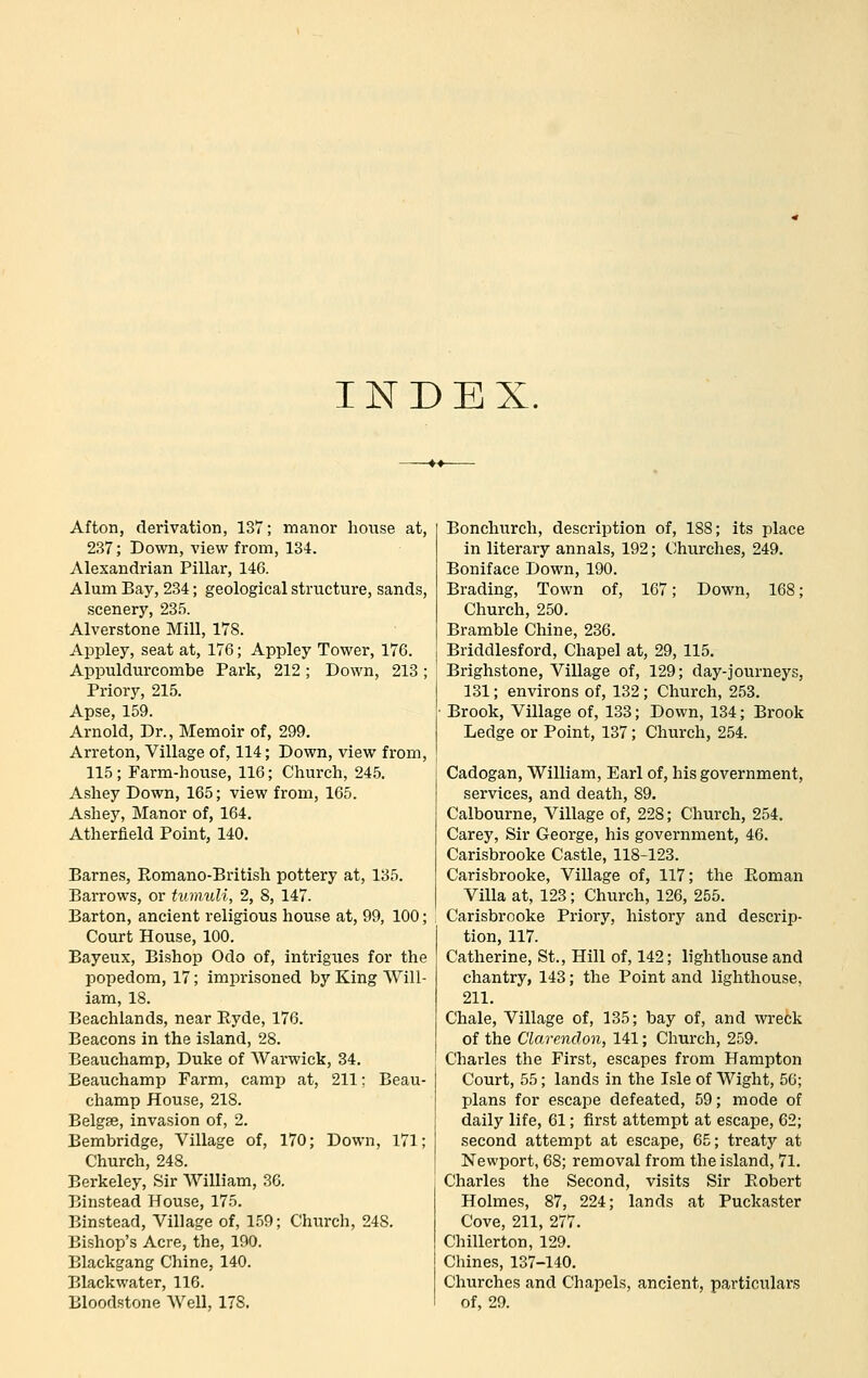 INDEX, Afton, derivation, 137; manor house at, 237; Down, view from, 134. Alexandrian Pillar, 146. Alum Bay, 234; geological structure, sands, scenery, 235. Alverstone Mill, 178. Appley, seat at, 176; Appley Tower, 176. Appuldurcombe Park, 212; Down, 213; Priory, 215. Apse, 159. Arnold, Dr., Memoir of, 299. Arreton, Village of, 114; Down, view from, 115; Farm-house, 116; Church, 245. Ashey Down, 165; view from, 165. Ashey, Manor of, 164. Atherfield Point, 140. Barnes, Romano-British pottery at, 135. Barrows, or tvmuli, 2, 8, 147. Barton, ancient religious house at, 99, 100; Court House, 100. Bayeux, Bi-shop Odo of, intrigues for the popedom, 17; imprisoned by King Will- iam, 18. Beachlands, near Hyde, 176. Beacons in the island, 28. Beauchamp, Duke of AVarwick, 34. Beauchamp Farm, camp at, 211; Beau- champ House, 218. BelgEe, invasion of, 2. Bembridge, Village of, 170; Down, 171; Church, 248. Berkeley, Sir William, 30. Binstead House, 175. Binstead, Village of, 159; Church, 248. Bishop's Acre, the, 190. Blackgang Chine, 140. Blackwater, 116. Bloodstone WeU, 178. Bonchurch, description of, 188; its place in literary annals, 192; Churches, 249. Boniface Down, 190. Brading, Town of, 167; Down, 168; Church, 250. Bramble Chine, 236. Briddlesford, Chapel at, 29, 115. Brighstone, Village of, 129; day-journeys, 131; environs of, 132; Church, 253. Brook, Village of, 133; Down, 134; Brook Ledge or Point, 137; Church, 254. Cadogan, William, Earl of, his government, services, and death, 89. Calbourne, Village of, 228; Church, 254. Carey, Sir George, his government, 46. Carisbrooke Castle, 118-123. Carisbrooke, Village of, 117; the Roman Villa at, 123; Church, 126, 255. Carisbrooke Priory, history and descrip- tion, 117. Catherine, St., Hill of, 142; lighthouse and chantry, 143; the Point and lighthouse, 211. Chale, Village of, 135; bay of, and wi-eck of the Clarendon, 141; Church, 259. Charles the First, escapes from Hampton Court, 55; lands in the Isle of Wight, 56; plans for escape defeated, 59; mode of daily life, 61; first attempt at escape, 62; second attempt at escape, 65; treaty at Newport, 68; removal from the island, 71. Charles the Second, visits Sir Robert Holmes, 87, 224; lands at Puckaster Cove, 211, 277. Chillerton, 129. Chines, 137-140, Churches and Chapels, ancient, particulars of, 29.