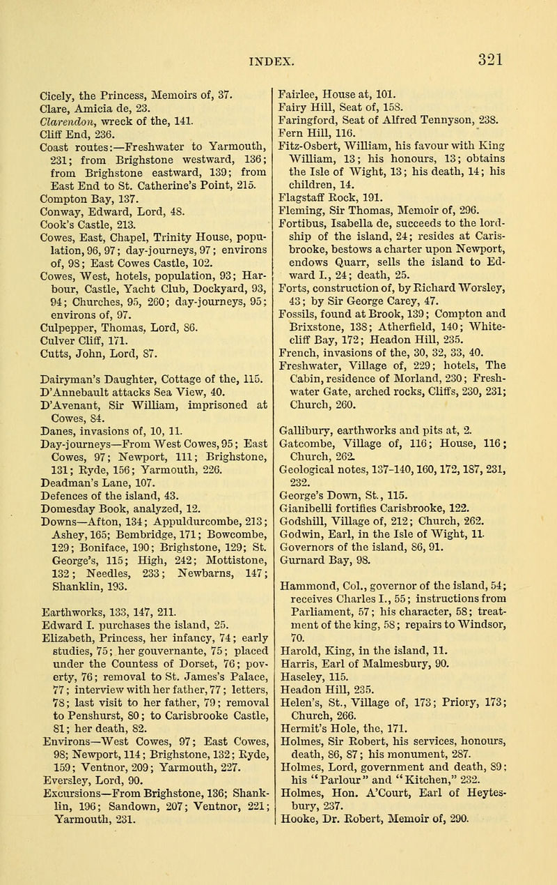 Cicely, the Princess, Memoirs of, 37. Clare, Amicia de, 23. Clarendon, wreck of the, 141. CUff End, 236. Coast routes:—Freshwater to Yarmouth, 231; from Brighstone westward, 136; from Brighstone eastward, 139; from East End to St. Catherine's Point, 215. Compton Bay, 137. Conway, Edward, Lord, 48. Cook's Castle, 213. Cowes, East, Chapel, Trinity House, popu- lation, 96, 97; day-journeys, 97; environs of, 98; East Cowes Castle, 102. Cowes, West, hotels, population, 93; Har- bour, Castle, Yacht Club, Dockyard, 93, 94; Churches, 95, 260; day-journeys, 95; environs of, 97. Culpepper, Thomas, Lord, 86. Culver Cliff, 171. Cutts, John, Lord, 87. Dairyman's Daughter, Cottage of the, 115. D'Annebault attacks Sea View, 40. D'Avenant, Sir William, imprisoned at Cowes, 84. Danes, invasions of, 10, 11. Day-journeys—From West Cowes, 95; East Cowes, 97; Newport, 111; Brighstone, 131; Kyde, 156; Yarmouth, 226. Deadman's Lane, 107. Defences of the island, 43. Domesday Book, analyzed, 12. Downs—Afton, 134; Appuldurcombe, 213; Ashey, 165; Bembridge, 171; Bowcombe, 129; Boniface, 190; Brighstone, 129; St. George's, 115; High, 242; Mottistone, 132; Needles, 233; Newbarns, 147; Shanklin, 193. Earthworks, 133, 147, 211. Edward I. purchases the island, 25. Elizabeth, Princess, her infancy, 74; early studies, 75; her gouvernante, 75; placed under the Countess of Dorset, 76; pov- erty, 76; removal to St. James's Palace, 77; interview with her father, 77; letters, 78; last visit to her father, 79; removal to Penshurst, 80; to Carisbrooke Castle, 81; her death, 82. Environs—West Cowes, 97; East Cowes, 98; Ne-svport, 114; Brighstone, 132; Hyde, 159; Ventnor, 209; Yarmouth, 227. Eversley, Lord, 90. Excursions—From Brighstone, 136; Shank- lin, 196; Sandown, 207; Ventnor, 221; Yarmouth, 231. Fairlee, House at, 101. Fairy Hill, Seat of, 158. Faringford, Seat of Alfred Tennyson, 238. Fern Hill, 116. Fitz-Osbert, William, his favour with King William, 13; his honours, 13; obtains the Isle of Wight, 13; his death, 14; his children, 14. Flagstaff Pv,ock, 191. Fleming, Sir Thomas, INIemoir of, 296. Fortibus, Isabella de, succeeds to the lord- ship of the island, 24; resides at Caris- brooke, bestows a charter upon Newport, endows Quarr, sells the island to Ed- ward L, 24; death, 25. Forts, construction of, by Eichard Worsley, 43; by Sir George Carey, 47. Fossils, found at Brook, 139; Compton and Brixstone, 138; Atherfield, 140; White- cliff Bay, 172; Headon Hill, 235. French, invasions of the, 30, 32, 33, 40. Freshwater, Village of, 229; hotels. The Cabin, residence of Morland, 230; Fresh- water Gate, arched rocks. Cliffs, 230, 231; Church, 260, Gallibury, earthworks and pits at, 2. Gatcombe, ViUage of, 116; House, 116; Church, 262. Geological notes, 137-140,160,172,187, 231, 232. George's Down, St., 115. Gianibelli fortifies Carisbrooke, 122. Godshill, Village of, 212; Church, 262. Godwin, Earl, in the Isle of Wight, 11. Governors of the island, 86, 91. Gurnard Bay, 98. Hammond, Col., governor of the island, 54; receives Charles I., 55; instructions from Parliament, 57; his character, 58; treat- ment of the king, 58; repairs to Windsor, 70. Harold, King, in the island, 11, Harris, Earl of Malmesbury, 90. Haseley, 115. Headon Hill, 235. Helen's, St., Village of, 173; Priory, 173; Church, 266. Hermit's Hole, the, 171, Holmes, Sir Robert, his services, honours, death, 86, 87; his monument, 287. Holmes, Lord, government and death, 89; his Parlour and Kitchen, 232. Holmes, Hon. A'Court, Earl of Heytes- bury, 237. Hooke, Dr. Kobert, Memoir of, 290.