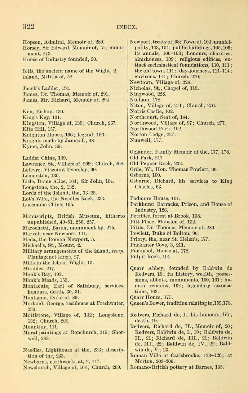 Hopson, Admiral, Memoir of, 289. Horsey, Sir Edward, Memoir of, 45; monu- ment, 273. House of Industry founded, 90. Ictis, tlie ancient name of the Wight, 2. Island, Militia of, 52. Jacob's Ladder, 191. James, Dr. Thomas, Memoir of, 291. James, Mr. Richard, Memoir of, 294. Ken, Bishop, 130. King's Key, 101. Kingston, Village of, 135; Church, 267. Kite Hill, 157. S:nighton House, 166; legend, 166. Knights made by James I., 48. Kyme, John, 39. Ladder Chine, 139. Lawrence, St., Village of, 209; Church, 268. Lefevre, Viscount Eversley, 90. Lemerston, 130. Lisle, Dame Alice, 164; Sir John, 164. Longstone, the, 2, 132. Lords of the Island, the, 13-25. Lot's Wife, the Needles Eock, 233. Luccombe Chine, 195. Manuscripts, British Museum, hitherto unpublished, 49-51, 256, 257. Marochetti, Baron, monument by, 275. Marvel, near Newport, 111. Meda, the Roman Newport, 5. Michael's, St., Mount, 2. Military arrangements of the island, temix Plantagenet kings, 27. Mills in the Isle of Wight, 13. Mirables, 217. Monk's Bay, 192. Monk's Meads, 159. Montacute, Earl of Salisbury, services, honours, death, 30, 31. Montague, Duke of, 89. Morland, George, residence at Freshwater, 230. Mottistone, Village of, 132; Longstone, 132; Church, 268. Mountjoy, 111. Mural paintings at Bonchurch, 249; Shor- weU, 282. Needles, Lighthouse at the, 233; descrip- tion of the, 233. Newbarns, earthworks at, 2, 147. Newchurch, Village of, 164; Church, 269. NewiJort, treaty of, 68; Town of, 103; munici- pality, 103,104; public buildings, 105,106; its annals, 106-108; honours, charities, almshouses, 109; religious edifices, ex- tinct ecclesiastical foundations, 110, 111; the old town, 111; day-journeys, 111-114; environs, 114; Church, 270. Newtown, Village of, 228. Nicholas, St., Chapel of, 119. Ningwood, 228. Ninham, 178. Niton, Village of, 211; Church, 276. Norris Castle, 102. Northcourt, Seat of, 144. Northwood, Village of, 97; Church, 277. Northwood Park, 102. Norton Lodge, 237. Nunwell, 177. Oglander, Family Memoir of the, 177, 178. Old Park, 217. Old Pepper Rock, 232. Orde, W., Hon. Thomas Powlett, 90. Osborne, 100. Osburne, Richard, his services to King Charles, 63. Padmore House, 101. Parkhurst Barracks, Prison, and House of Industry, 126. Petrified forest at Brook, 138. Pitt Place, Mansion of, 132. Pittis, Dr. Thomas, Memoir of, 286. Powlett, Duke of Bolton, 90. Priory, the, near St. Helen's, 177. Puckaster Cove, 3, 211. Puckpool, House at, 178. Pulpit Rock, 191. Quarr Abbey, founded by Baldwin de Redvers, 19; its history, wealth, posses- sions, abbots, monuments, 160, 161; hu- man remains, 162; legendary associa- tions, 163. Quarr House, 175. Queen'sBower, tradition relating to,159,17S. Redvers, Richard de, I., his honours, life, death, 19. Redvers, Richard de, II., Memoir of, 20; Redvers, Baldwin de, I., 19; Baldwin de, II., 21; Richard de, III., 21; Baldwin de. III., 22; Baldwin de, IV., 22; Bald- win de, v., 23. Roman Villa at Carisbrooke, 123-126; at Morton, 202-206. Romano-British pottery at Barnes, 135.
