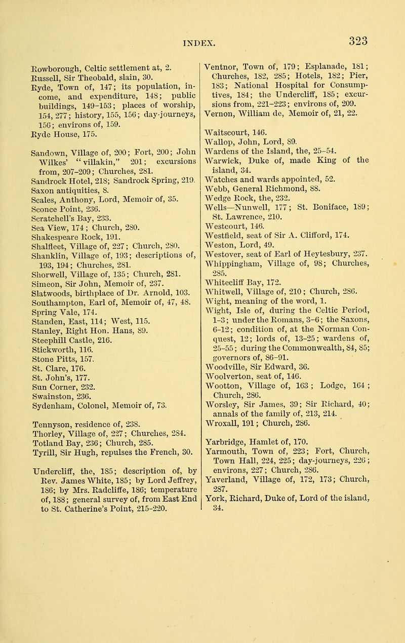 Eowborough, Celtic settlement at, 2. Kussell, Sir Theobald, slain, 30. Ryde, Town of, 147; its population, in- come, and expenditure, US; public buildings, 149-153; places of worship, 154, 277; history, 155, 156; day-journeys, 15G; environs of, 159. Eyde House, 175. Sandown, Village of, 200; Fort, 200; John AVilkes' villakin, 201; excursions from, 207-209; Churches, 2S1. Sandrock Hotel, 218; Sandrock Spring, 219. Saxon antiquities, 8. Scales, Anthony, Lord, Memoir of, 35. Sconce Point, 236. Scratchell's Bay, 233. Sea View, 174 ; Church, 280. Shakespeare Rock, 191. Shalfieet, ViUage of, 227; Church, 280. Shanklin, Village of, 193; descriptions of, 193, 194; Churches, 281. ShorweU, Village of, 135; Church, 281. Simeon, Sir John, Memoir of, 237. Slatwoods, birthplace of Dr. Arnold, 103. Southampton, Earl of. Memoir of, 47, 48. Spring Vale, 174. Standen, East, 114; West, 115. Stanley, Right Hon. Hans, 89. Steephill Castle, 216. Stickworth, 116. Stone Pitts, 157. St. Clare, 176. St. John's, 177. Sun Corner, 232. Swainston, 236. Sydenham, Colonel, Memoir of, 73. Tennyson, residence of, 238. Thorley, Village of, 227; Churches, 284. Totland Bay, 236; Church, 285. Tyrill, Sir Hugh, repulses the French, 30. Undercliff, the, 185; description of, by Rev. James White, 185; by Lord Jeffrey, 186; by Mrs. Radcliffe, 186; temperature of, 188; general survey of, from East End to St. Catherine's Point, 215-220. Ventnor, Town of, 179; Esplanade, 181; Churches, 182, 285; Hotels, 182; Pier, 183; National Hospital for Consump- tives, 184; the Undercliff, 185; excur- sions from, 221-223; environs of, 209. Vernon, William de. Memoir of, 21, 22. Waitscourt, 146. Wallop, John, Lord, 89. Wardens of the Island, the, 25-54. AVarwick, Duke of, made King of the island, 34. Watches and wards appointed, 52. Webb, General Richmond, 88. Wedge Rock, the, 232. WeUs—Nunwell, 177; St. Boniface, 189; St. Lawrence, 210. Westcourt, 146. Westfield, seat of Sir A. Clifford, 174. Weston, Lord, 49. Westover, seat of Earl of Heytesbury, 237. Whippingham, Village of, 98; Churches, 285. Whitecliff Bay, 172. WhitweU, Village of, 210; Church, 286, Wight, meaning of the word, 1. Wight, Isle of, during the Celtic Period, 1-3; under the Romans, 3-6; the Saxons, 6-12; condition of, at the Norman Con- quest, 12; lords of, 13-25; wardens of, 25-55; during the Commonwealth, 84, 85; governors of, 86-91. WoodviUe, Sir Edward, 36. Woolverton, seat of, 146. Wootton, Village of, 163; Lodge, 164 ; Church, 286. Worsley, Sir James, 39; Sir Richard, 40; annals of the family of, 213, 214. Wroxall, 191; Church, 286. Yarbridge, Hamlet of, 170. Yarmouth, Town of, 223; Fort, Church, Town Hall, 224, 225; day-journeys, 226; environs, 227; Church, 286. Yaverland, Village of, 172, 173; Church, 287. York, Richard, Duke of, Lord of the island, 34.