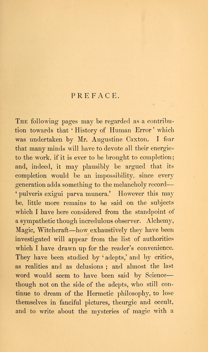 PREFACE. The following pages may be regarded as a contribu- tion towards that ' History of Human Error' which was undertaken by Mr. Augustine Caxton. I fear that many minds will have to devote all their energies to the work, if it is ever to be brought to completion; and, indeed, it may plausibly be argued that its completion would be an impossibility, since every generation adds something to the melancholy record— ' pulveris exigui parva munera.' However this may be, little more remains to be said on the subjects which I have here considered from the standpoint of a sympathetic though incredulous observer. Alchemy, Magic, Witchcraft—how exhaustively they have been investigated will appear from the list of authorities which I have drawn up for the reader's convenience. They have been studied by ' adepts/ and by critics, as realities and as delusions ; and almost the last word would seem to have been said by Science— though not on the side of the adepts, who still con- tinue to dream of the Hermetic philosophy, to lose themselves in fanciful pictures, theurgic and occult, and to write about the mysteries of magic with a