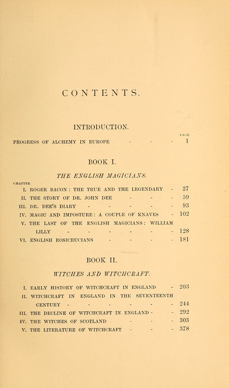 CONTENTS. INTRODUCTION. PAGE PROGRESS OF ALCHEMY IN EUROPE - - 1 BOOK I. THE ENGLISH MAGICIANS. CHAPTER I. ROGER BACON : THE TRUE AND THE LEGENDARY - 27 II. THE STORY OF DR. JOHN DEE - - 59 III. DR. DEE'S diary - - - - - 93 IV. MAGIC AND IMPOSTURE : A COUPLE OF KNAVES - 102 V. THE LAST OF THE ENGLISH MAGICIANS : WILLIAM LILLY ------ 128 VI. ENGLISH ROSICRUCIANS - - - - 181 BOOK II. WITCHES AND WITCHCRAFT. I. EARLY HISTORY OF WITCHCRAFT IN ENGLAND - 203 II. WITCHCRAFT IN ENGLAND IN THE SEVENTEENTH CENTURY ------ 244 III. THE DECLINE OF WITCHCRAFT IN ENGLAND - - 292 IV. THE WITCHES OF SCOTLAND • 303 V. THE LITERATURE OF WITCHCRAFT - - - . 378