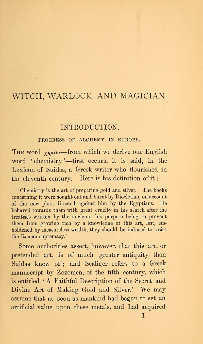 WITCH, WARLOCK, AND MAGICIAN. INTRODUCTION. PROGRESS OF ALCHEMY IN EUROPE. The word x^/61—from which we derive our English word ' chemistry'—first occurs, it is said, in the Lexicon of Suidas, a Greek writer who nourished in the eleventh century. Here is his definition of it : ' Chemistry is the art of preparing gold and silver. The books concerning it were sought out and burnt by Diocletian, on account of the new plots directed against him by the Egyptians. He behaved towards them with great cruelty in his search after the treatises written by the ancients, his purpose being to prevent them from growing rich by a knowledge of this art, lest, em- boldened by measureless wealth, they should be induced to resist the Eoman supremacy.' Some authorities assert, however, that this art, or pretended art, is of much greater antiquity than Suidas knew of; and Scaliger refers to a Greek manuscript by Zozomen, of the fifth century, which is entitled ' A Faithful Description of the Secret and Divine Art of Making Gold and Silver.' We may assume that as soon as mankind had begun to set an artificial value upon these metals, and had acquired