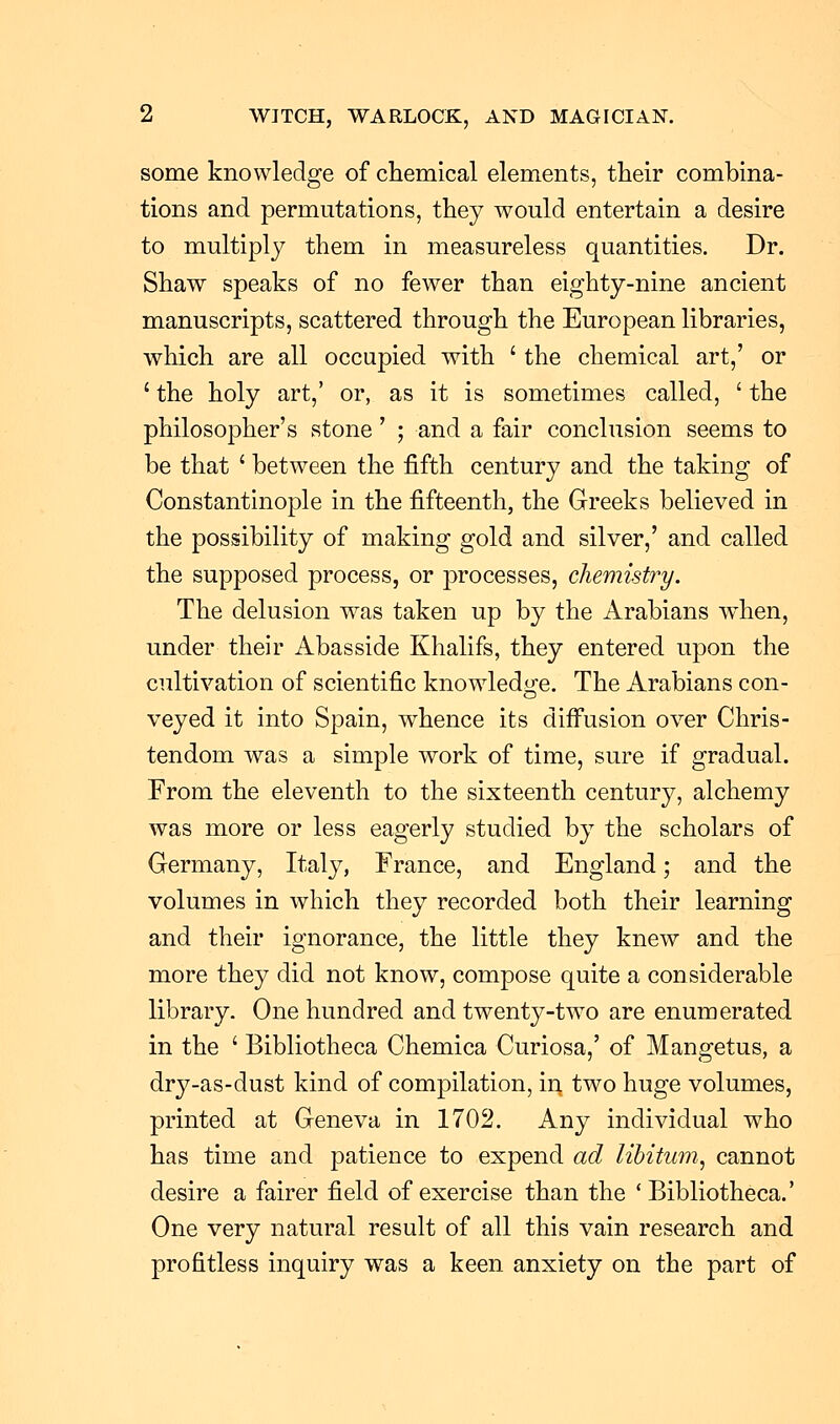 some knowledge of chemical elements, their combina- tions and permutations, they would entertain a desire to multiply them in measureless quantities. Dr. Shaw speaks of no fewer than eighty-nine ancient manuscripts, scattered through the European libraries, which are all occupied with ' the chemical art,' or ' the holy art,' or, as it is sometimes called, ' the philosopher's stone' ; and a fair conclusion seems to be that ' between the fifth century and the taking of Constantinople in the fifteenth, the Greeks believed in the possibility of making gold and silver,' and called the supposed process, or processes, chemistry. The delusion was taken up by the Arabians when, under their Abasside Khalifs, they entered upon the cultivation of scientific knowledge. The Arabians con- veyed it into Spain, whence its diffusion over Chris- tendom was a simple work of time, sure if gradual. From the eleventh to the sixteenth century, alchemy was more or less eagerly studied by the scholars of Germany, Italy, France, and England; and the volumes in which they recorded both their learning and their ignorance, the little they knew and the more they did not know, compose quite a considerable library. One hundred and twenty-two are enumerated in the ' Bibliotheca Chemica Curiosa,' of Mangetus, a dry-as-dust kind of compilation, in two huge volumes, printed at Geneva in 1702. Any individual who has time and patience to expend ad libitum, cannot desire a fairer field of exercise than the 'Bibliotheca.' One very natural result of all this vain research and profitless inquiry was a keen anxiety on the part of