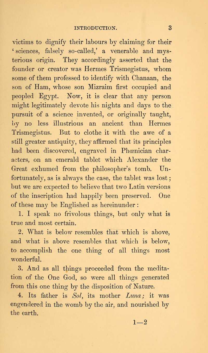 victims to dignify their labours by claiming for their ' sciences, falsely so-called,' a venerable and mys- terious origin. They accordingly asserted that the founder or creator was Hermes Trismegistus, whom some of them professed to identify with Chanaan, the son of Ham, whose son Mizraim first occupied and peopled Egypt. Now, it is clear that any person might legitimately devote his nights and days to the pursuit of a science invented, or originally taught, by no less illustrious an ancient than Hermes Trismegistus. But to clothe it with the awe of a still greater antiquity, they affirmed that its principles had been discovered, engraved in Phoenician char- acters, on an emerald tablet which Alexander the Great exhumed from the philosopher's tomb. Un- fortunately, as is always the case, the tablet was lost; but we are expected to believe that two Latin versions of the inscription had happily been preserved. One of these may be Englished as hereinunder : 1. I speak no frivolous things, but only what is true and most certain. 2. What is below resembles that which is above, and what is above resembles that which is below, to accomplish the one thing of all things most wonderful. 3. And as all things proceeded from the medita- tion of the One God, so were all things generated from this one thing by the disposition of Nature. 4. Its father is Sol, its mother Luna; it was engendered in the womb by the air, and nourished by the earth. 1—2
