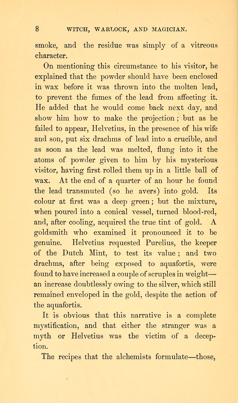 smoke, and the residue was simply of a vitreous character. On mentioning this circumstance to his visitor, he explained that the powder should have been enclosed in wax before it was thrown into the molten lead, to prevent the fumes of the lead from affecting it. He added that he would come back next day, and show him how to make the projection ; but as he failed to appear, Helvetius, in the presence of his wife and son, put six drachms of lead into a crucible, and as soon as the lead was melted, flung into it the atoms of powder given to him by his mysterious visitor, having first rolled them up in a little ball of wax. At the end of a quarter of an hour he found the lead transmuted (so he avers) into gold. Its colour at first was a deep green; but the mixture, when poured into a conical vessel, turned blood-red, and, after cooling, acquired the true tint of gold. A goldsmith who examined it pronounced it to be genuine. Helvetius requested Purelius, the keeper of the Dutch Mint, to test its value; and two drachms, after being exposed to aquafortis, were found to have increased a couple of scruples in weight— an increase doubtlessly owing to the silver, which still remained enveloped in the gold, despite the action of the aquafortis. It is obvious that this narrative is a complete mystification, and that either the stranger was a myth or Helvetius was the victim of a decep- tion. The recipes that the alchemists formulate—those,