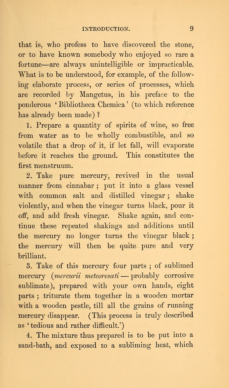 that is, who profess to have discovered the stone, or to have known somebody who enjoyed so rare a fortune—are always unintelligible or impracticable. What is to be understood, for example, of the follow- ing elaborate process, or series of processes, which are recorded by Mangetus, in his preface to the ponderous ' Bibliotheca Chemica' (to which reference has already been made) ? 1. Prepare a quantity of spirits of wine, so free from water as to be wholly combustible, and so volatile that a drop of it, if let fall, will evaporate before it reaches the ground. This constitutes the first menstruum. 2. Take pure mercury, revived in the usual manner from cinnabar ; put it into a glass vessel with common salt and distilled vinegar; shake violently, and when the vinegar turns black, pour it off, and add fresh vinegar. Shake again, and con- tinue these repeated shakings and additions until the mercury no longer turns the vinegar black ; the mercury will then be quite pure and very brilliant. 3. Take of this mercury four parts ; of sublimed mercury (mercurii meteoresati — probably corrosive sublimate), prepared with your own hands, eight parts ; triturate them together in a wooden mortar with a wooden pestle, till all the grains of running mercury disappear. (This process is truly described as ' tedious and rather difficult.') 4. The mixture thus prepared is to be put into a sand-bath, and exposed to a subliming heat, which