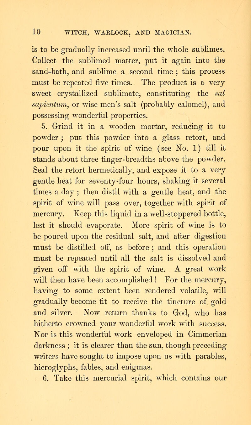 is to be gradually increased until the whole sublimes. Collect the sublimed matter, put it again into the sand-bath, and sublime a second time ; this process must be repeated five times. The product is a very sweet crystallized sublimate, constituting the sal sapiejitum, or wise men's salt (probably calomel), and possessing wonderful properties. 5. Grind it in a wooden mortar, reducing it to powder ; put this powder into a glass retort, and pour upon it the spirit of wine (see No. 1) till it stands about three finger-breadths above the powder. Seal the retort hermetically, and expose it to a very gentle heat for seventy-four hours, shaking it several times a day ; then distil with a gentle heat, and the spirit of wine will pass over, together with spirit of mercury. Keep this liquid in a well-stoppered bottle, lest it should evaporate. More spirit of wine is to be poured upon the residual salt, and after digestion must be distilled off, as before ; and this operation must be repeated until all the salt is dissolved and given off with the spirit of wine. A great work will then have been accomplished! For the mercury, having to some extent been rendered volatile, will gradually become fit to receive the tincture of gold and silver. Now return thanks to God, who has hitherto crowned your wonderful work with success. Nor is this wonderful work enveloped in Cimmerian darkness ; it is clearer than the sun, though preceding writers have sought to impose upon us with parables, hieroglyphs, fables, and enigmas. 6. Take this mercurial spirit, which contains our