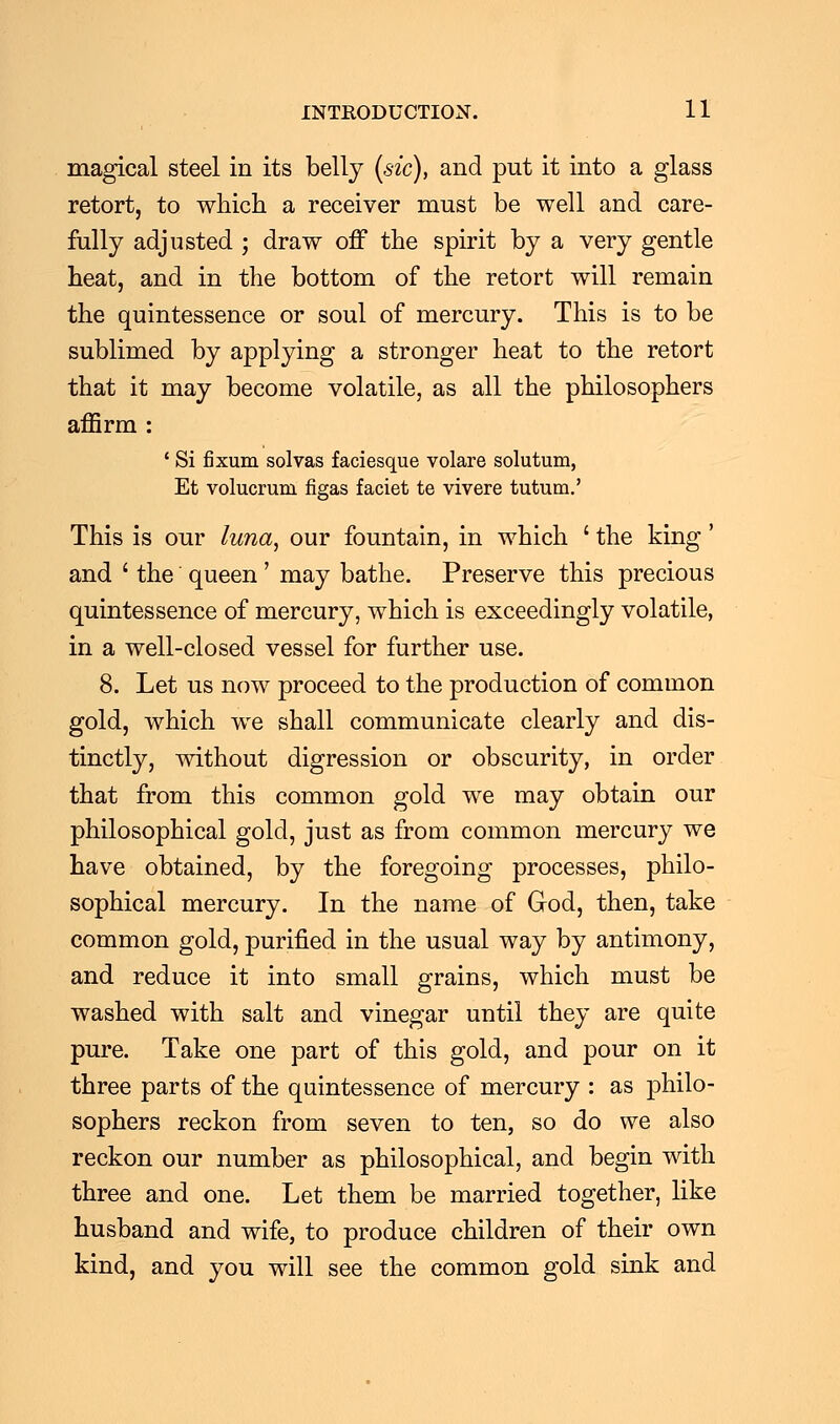 magical steel in its belly (sic), and put it into a glass retort, to which a receiver must be well and care- fully adjusted ; draw off the spirit by a very gentle heat, and in the bottom of the retort will remain the quintessence or soul of mercury. This is to be sublimed by applying a stronger heat to the retort that it may become volatile, as all the philosophers affirm : ' Si fixum solvas faciesque volare solutum, Et volucrum figas faciet te vivere tutum.' This is our luna, our fountain, in which ' the king' and ' the queen' may bathe. Preserve this precious quintessence of mercury, which is exceedingly volatile, in a well-closed vessel for further use. 8. Let us now proceed to the production of common gold, which we shall communicate clearly and dis- tinctly, without digression or obscurity, in order that from this common gold we may obtain our philosophical gold, just as from common mercury we have obtained, by the foregoing processes, philo- sophical mercury. In the name of God, then, take common gold, purified in the usual way by antimony, and reduce it into small grains, which must be washed with salt and vinegar until they are quite pure. Take one part of this gold, and pour on it three parts of the quintessence of mercury : as philo- sophers reckon from seven to ten, so do we also reckon our number as philosophical, and begin with three and one. Let them be married together, like husband and wife, to produce children of their own kind, and you will see the common gold sink and