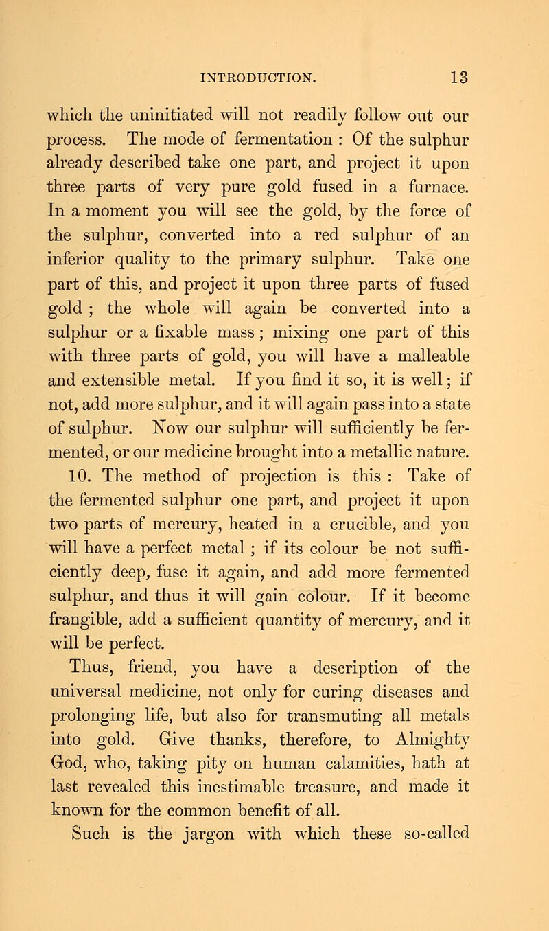 which the uninitiated will not readily follow out our process. The mode of fermentation : Of the sulphur already described take one part, and project it upon three parts of very pure gold fused in a furnace. In a moment you will see the gold, by the force of the sulphur, converted into a red sulphur of an inferior quality to the primary sulphur. Take one part of this, and project it upon three parts of fused gold; the whole will again be converted into a sulphur or a fixable mass ; mixing one part of this with three parts of gold, you will have a malleable and extensible metal. If you find it so, it is well; if not, add more sulphur, and it will again pass into a state of sulphur. Now our sulphur will sufficiently be fer- mented, or our medicine brought into a metallic nature. 10. The method of projection is this : Take of the fermented sulphur one part, and project it upon two parts of mercury, heated in a crucible, and you will have a perfect metal; if its colour be not suffi- ciently deep, fuse it again, and add more fermented sulphur, and thus it will gain colour. If it become frangible, add a sufficient quantity of mercury, and it will be perfect. Thus, friend, you have a description of the universal medicine, not only for curing diseases and prolonging life, but also for transmuting all metals into gold. Give thanks, therefore, to Almighty God, who, taking pity on human calamities, hath at last revealed this inestimable treasure, and made it known for the common benefit of all. Such is the jargon with which these so-called