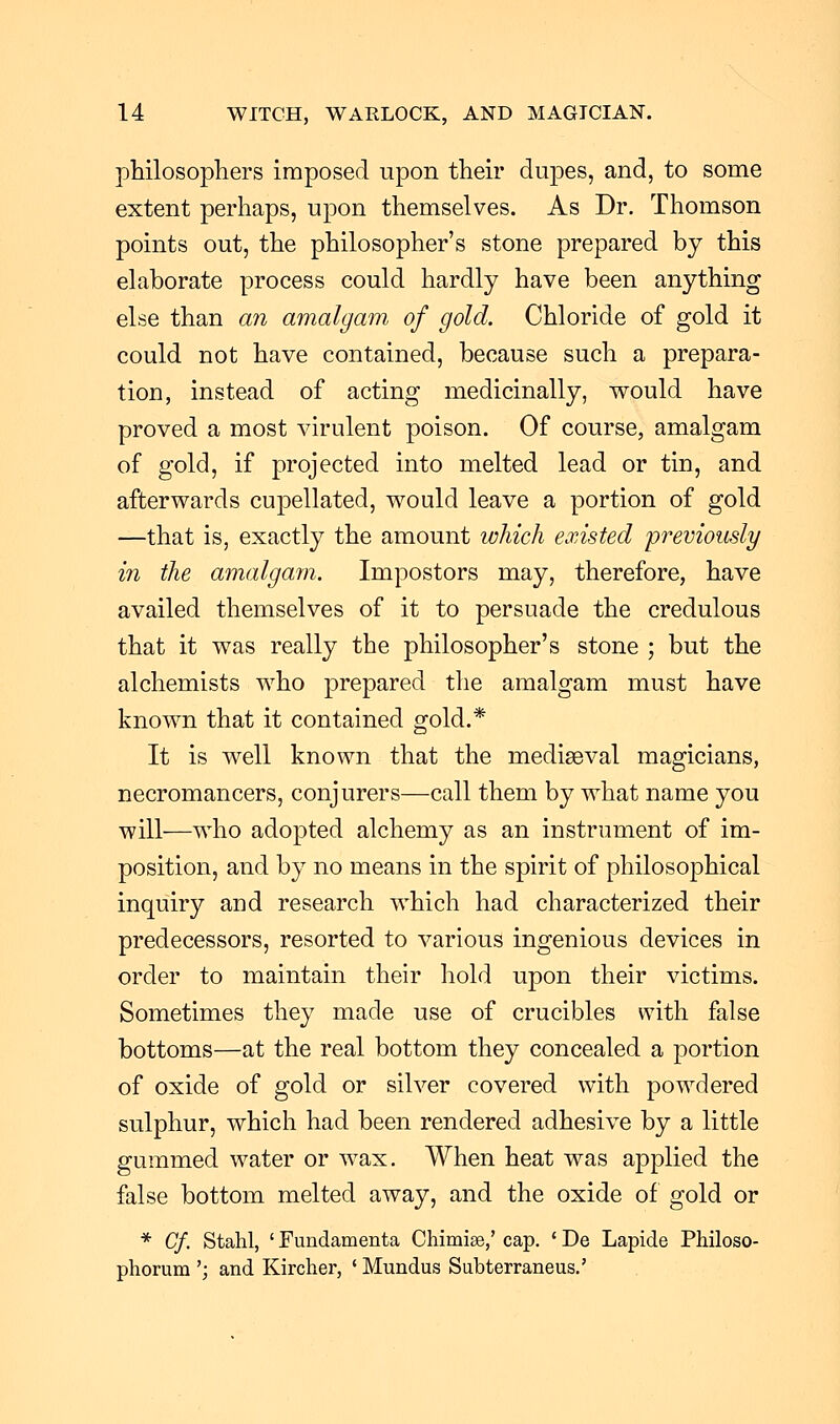 philosophers imposed upon their dupes, and, to some extent perhaps, upon themselves. As Dr. Thomson points out, the philosopher's stone prepared by this elaborate process could hardly have been anything else than an amalgam of gold. Chloride of gold it could not have contained, because such a prepara- tion, instead of acting medicinally, would have proved a most virulent poison. Of course, amalgam of gold, if projected into melted lead or tin, and afterwards cupellated, would leave a portion of gold —that is, exactly the amount which existed previously in the amalgam. Impostors may, therefore, have availed themselves of it to persuade the credulous that it was really the philosopher's stone ; but the alchemists who prepared the amalgam must have known that it contained gold.* It is well known that the mediaeval magicians, necromancers, conjurers—call them by what name you will—who adopted alchemy as an instrument of im- position, and by no means in the spirit of philosophical inquiry and research which had characterized their predecessors, resorted to various ingenious devices in order to maintain their hold upon their victims. Sometimes they made use of crucibles with false bottoms—at the real bottom they concealed a portion of oxide of gold or silver covered with powdered sulphur, which had been rendered adhesive by a little gummed water or wax. When heat was applied the false bottom melted away, and the oxide of gold or * Cf. Stahl, ' Fundamenta Chimise,' cap. ' De Lapide Philoso- phorum '; and Kircher, ' Mundus Subterraneus.'