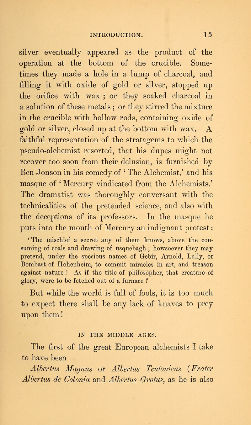 silver eventually appeared as the product of the operation at the bottom of the crucible. Some- times they made a hole in a lump of charcoal, and filling it with oxide of gold or silver, stopped up the orifice with wax ; or they soaked charcoal in a solution of these metals ; or they stirred the mixture in the crucible with hollow rods, containing oxide of gold or silver, closed up at the bottom with wax. A faithful representation of the stratagems to which the pseudo-alchemist resorted, that his dupes might not recover too soon from their delusion, is furnished by Ben Jonson in his comedy of ' The Alchemist,' and his masque of ' Mercury vindicated from the Alchemists.' The dramatist was thoroughly conversant with the technicalities of the pretended science, and also with the deceptions of its professors. In the masque he puts into the mouth of Mercury an indignant protest: ' The mischief a secret any of them knows, above the con- suming of coals and drawing of usquebagh ; howsoever they may pretend, under the specious names of Gebir, Arnold, Lully, or Bombast of Hohenheim, to commit miracles in art, and treason against nature! As if the title of philosopher, that creature of glory, were to be fetched out of a furnace !' But while the world is full of fools, it is too much to expect there shall be any lack of knaves to prey upon them! IN THE MIDDLE AGES. The first of the great European alchemists I take to have been Albertus Magnus or Albertus Teutotiicus {Frater Albertus de Colonia and Albertus Grotus, as he is also
