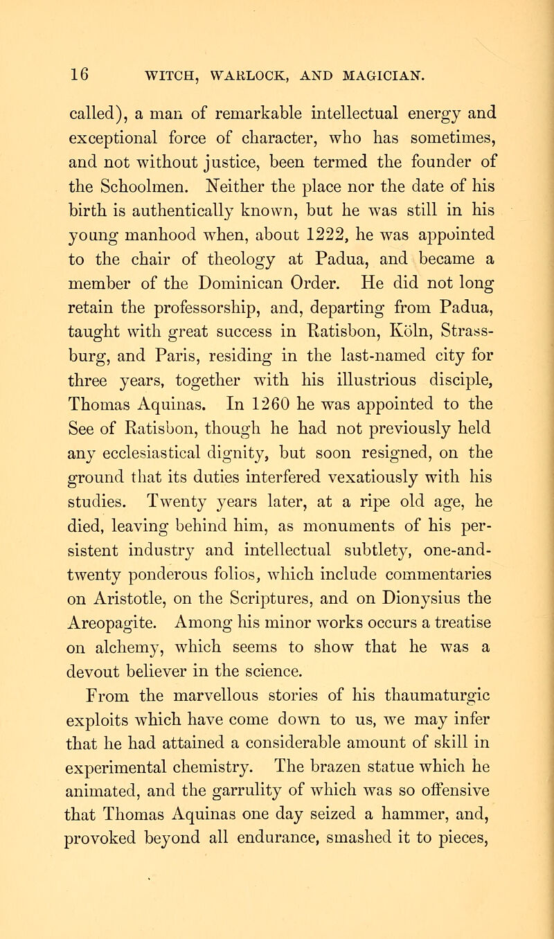 called), a man of remarkable intellectual energy and exceptional force of character, who has sometimes, and not without justice, been termed the founder of the Schoolmen. Neither the place nor the date of his birth is authentically known, but he was still in his young manhood when, about 1222, he was appointed to the chair of theology at Padua, and became a member of the Dominican Order. He did not long retain the professorship, and, departing from Padua, taught with great success in Ratisbon, Koln, Strass- burg, and Paris, residing in the last-named city for three years, together with his illustrious disciple, Thomas Aquinas. In 1260 he was appointed to the See of Ratisbon, though he had not previously held any ecclesiastical dignity, but soon resigned, on the ground that its duties interfered vexatiously with his studies. Twenty years later, at a ripe old age, he died, leaving behind him, as monuments of his per- sistent industry and intellectual subtlety, one-and- twenty ponderous folios, which include commentaries on Aristotle, on the Scriptures, and on Dionysius the Areopagite. Among his minor works occurs a treatise on alchemy, which seems to show that he was a devout believer in the science. From the marvellous stories of his thaumaturgic exploits which have come down to us, we may infer that he had attained a considerable amount of skill in experimental chemistry. The brazen statue which he animated, and the garrulity of which was so offensive that Thomas Aquinas one day seized a hammer, and, provoked beyond all endurance, smashed it to pieces,
