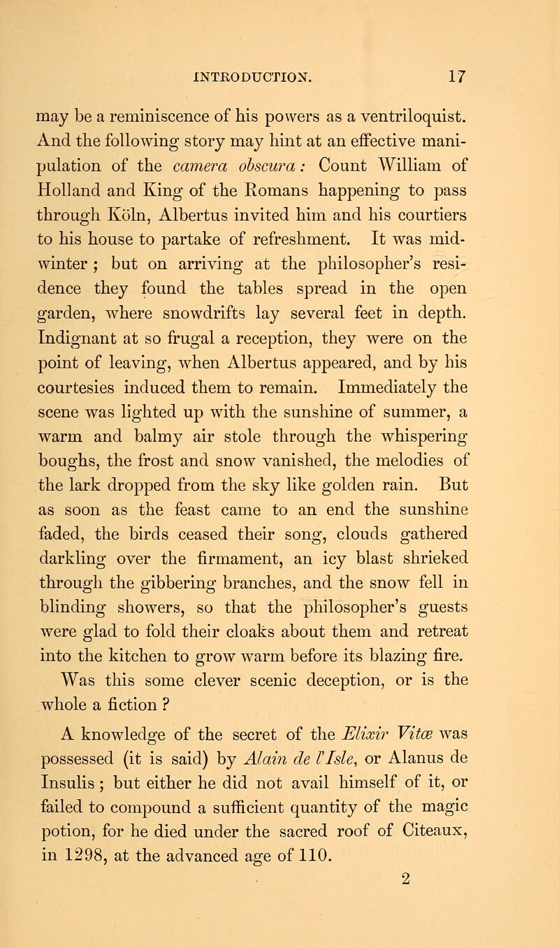 may be a reminiscence of his powers as a ventriloquist. And the following story may hint at an effective mani- pulation of the camera obscura: Count William of Holland and King of the Romans happening to pass through Koln, Albertus invited him and his courtiers to his house to partake of refreshment. It was mid- winter ; but on arriving at the philosopher's resi- dence they found the tables spread in the open garden, where snowdrifts lay several feet in depth. Indignant at so frugal a reception, they were on the point of leaving, when Albertus appeared, and by his courtesies induced them to remain. Immediately the scene was lighted up with the sunshine of summer, a warm and balmy air stole through the whispering boughs, the frost and snow vanished, the melodies of the lark dropped from the sky like golden rain. But as soon as the feast came to an end the sunshine faded, the birds ceased their song, clouds gathered darkling over the firmament, an icy blast shrieked through the gibbering branches, and the snow fell in blinding showers, so that the philosopher's guests were glad to fold their cloaks about them and retreat into the kitchen to grow warm before its blazing fire. Was this some clever scenic deception, or is the whole a fiction ? A knowledge of the secret of the Elixir Vita? was possessed (it is said) by Alain cle I Isle, or Alanus de Insulis; but either he did not avail himself of it, or failed to compound a sufficient quantity of the magic potion, for he died under the sacred roof of Citeaux, in 1298, at the advanced age of 110. 2
