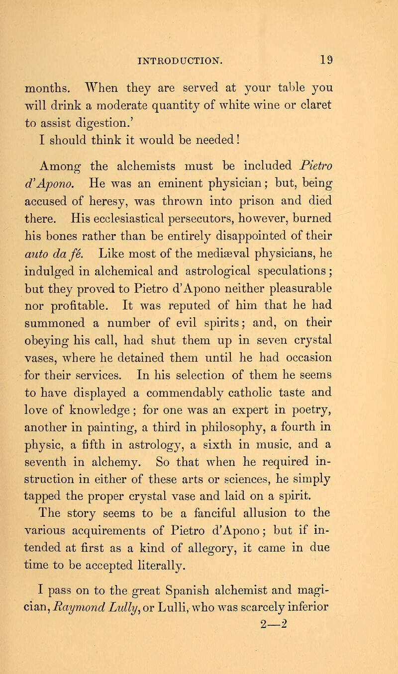 months. When they are served at your table you will drink a moderate quantity of white wine or claret to assist digestion.' I should think it would be needed! Among the alchemists must be included Pietro d'Apono. He was an eminent physician; but, being accused of heresy, was thrown into prison and died there. His ecclesiastical persecutors, however, burned his bones rather than be entirely disappointed of their auto da fe. Like most of the mediaeval physicians, he indulged in alchemical and astrological speculations ; but they proved to Pietro d'Apono neither pleasurable nor profitable. It was reputed of him that he had summoned a number of evil spirits; and, on their obeying his call, had shut them up in seven crystal vases, where he detained them until he had occasion for their services. In his selection of them he seems to have displayed a commendably catholic taste and love of knowledge; for one was an expert in poetry, another in painting, a third in philosophy, a fourth in physic, a fifth in astrology, a sixth in music, and a seventh in alchemy. So that when he required in- struction in either of these arts or sciences, he simply tapped the proper crystal vase and laid on a spirit. The story seems to be a fanciful allusion to the various acquirements of Pietro d'Apono; but if in- tended at first as a kind of allegory, it came in due time to be accepted literally. I pass on to the great Spanish alchemist and magi- cian, Raymond Lully, or Lulli, who was scarcely inferior 2—2