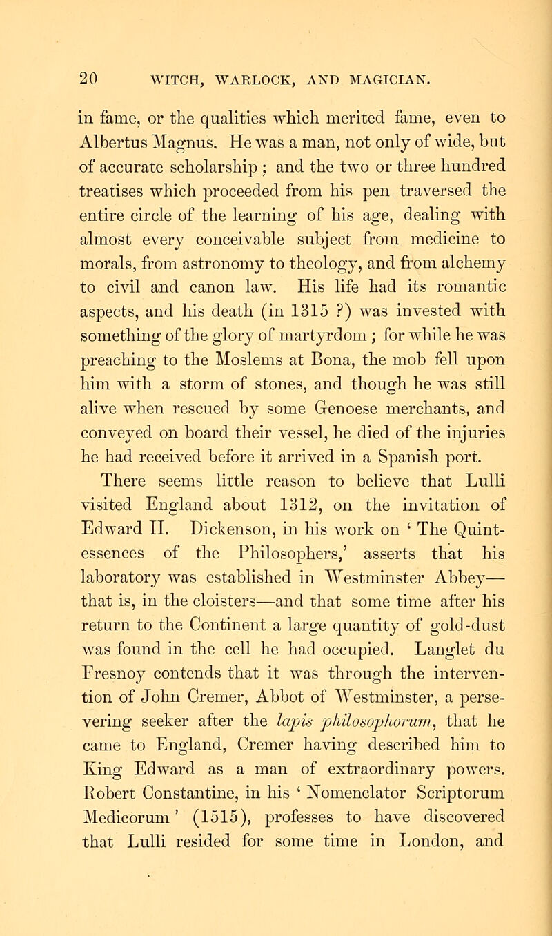 in fame, or the qualities which merited fame, even to Albertus Magnus. He was a man, not only of wide, but of accurate scholarship : and the two or three hundred treatises which proceeded from his pen traversed the entire circle of the learning of his age, dealing with almost every conceivable subject from medicine to morals, from astronomy to theology, and from alchemy to civil and canon law. His life had its romantic aspects, and his death (in 1315 ?) was invested with something of the glory of martyrdom ; for while he was preaching to the Moslems at Bona, the mob fell upon him with a storm of stones, and though he was still alive when rescued by some Genoese merchants, and conveyed on board their vessel, he died of the injuries he had received before it arrived in a Spanish port. There seems little reason to believe that Lulli visited England about 1312, on the invitation of Edward II. Dickenson, in his work on ' The Quint- essences of the Philosophers,' asserts that his laboratory was established in Westminster Abbey— that is, in the cloisters—and that some time after his return to the Continent a large quantity of gold-dust was found in the cell he had occupied. Langlet du Fresnoy contends that it was through the interven- tion of John Cremer, Abbot of Westminster, a perse- vering seeker after the lapis philosophorum,, that he came to England, Cremer having described him to King Edward as a man of extraordinary powers. Robert Constantine, in his ' Nomenclator Scriptorum Medicorum' (1515), professes to have discovered that Lulli resided for some time in London, and