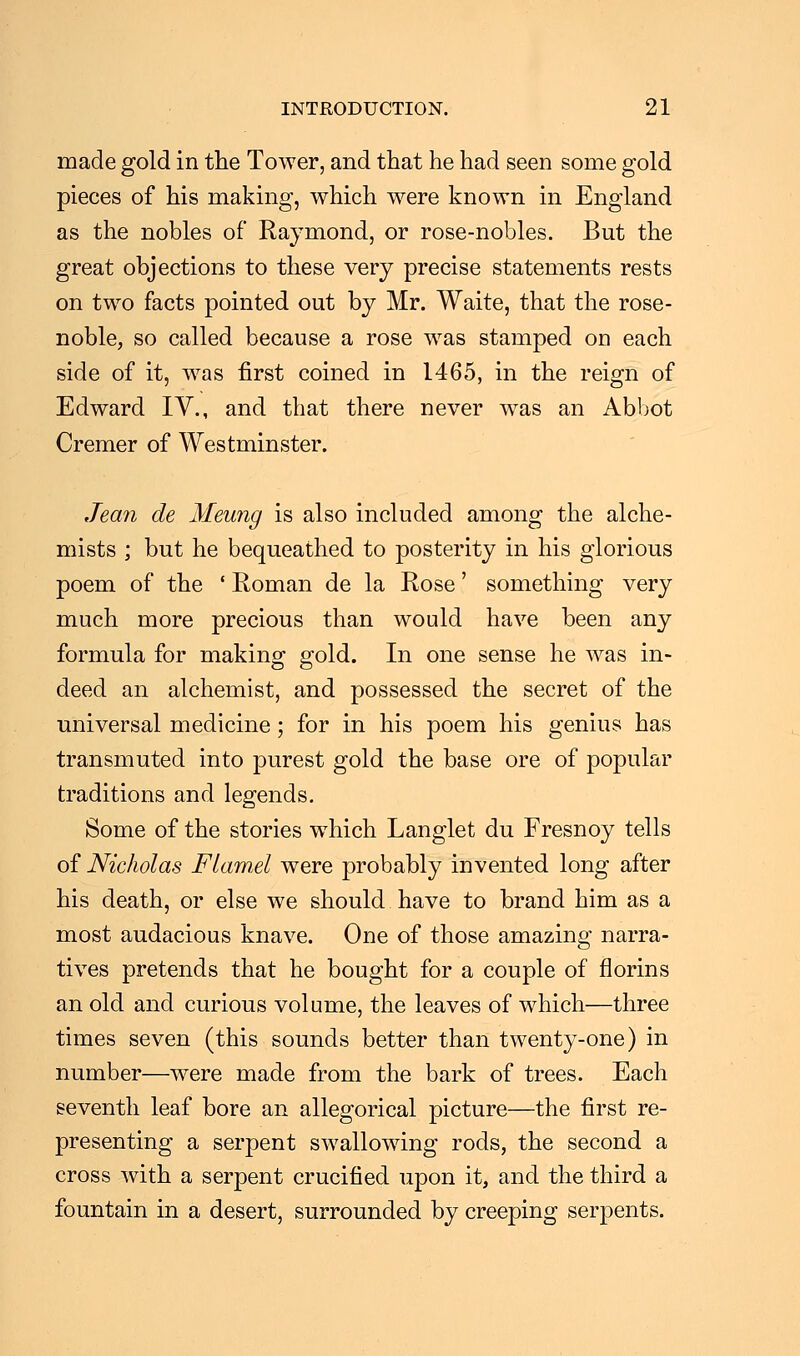 made gold in the Tower, and that he had seen some gold pieces of his making, which were known in England as the nobles of Raymond, or rose-nobles. But the great objections to these very precise statements rests on two facts pointed out by Mr. Waite, that the rose- noble, so called because a rose was stamped on each side of it, was first coined in 1465, in the reign of Edward IV., and that there never was an Abbot Cremer of Westminster. Jean de Meung is also included among the alche- mists ; but he bequeathed to posterity in his glorious poem of the * Roman de la Rose' something very much more precious than would have been any formula for making- gold. In one sense he was in- deed an alchemist, and possessed the secret of the universal medicine; for in his poem his genius has transmuted into purest gold the base ore of popular traditions and legends. Some of the stories which Langlet du Fresnoy tells of Nicholas Flamel were probably invented long after his death, or else we should have to brand him as a most audacious knave. One of those amazing narra- tives pretends that he bought for a couple of florins an old and curious volume, the leaves of which—three times seven (this sounds better than twenty-one) in number—were made from the bark of trees. Each seventh leaf bore an allegorical picture—the first re- presenting a serpent swallowing rods, the second a cross with a serpent crucified upon it, and the third a fountain in a desert, surrounded by creeping serpents.