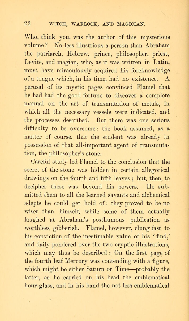 Who, think you, was the author of this mysterious volume ? No less illustrious a person than Abraham the patriarch, Hebrew, prince, philosopher, priest, Levite, and magian, who, as it was written in Latin, must have miraculously acquired his foreknowledge of a tongue which, in his time, had no existence. A perusal of its mystic pages convinced Flamel that he had had the good fortune to discover a complete manual on the art of transmutation of metals, in which all the necessary vessels were indicated, and the processes described. But there was one serious difficulty to be overcome: the book assumed, as a matter of course, that the student was already in possession of that all-important agent of transmuta- tion, the philosopher's stone. Careful study led Flamel to the conclusion that the secret of the stone was hidden in certain allegorical drawings on the fourth and fifth leaves ; but, then, to decipher these was beyond his powers. He sub- mitted them to all the learned savants and alchemical adepts he could get hold of: they proved to be no wiser than himself, while some of them actually laughed at Abraham's posthumous publication as worthless gibberish. Flamel, however, clung fast to his conviction of the inestimable value of his ' find,' and daily pondered over the two cryptic illustrations, which may thus be described : On the first page of the fourth leaf Mercury was contending with a figure, which might be either Saturn or Time—probably the latter, as he carried on his head the emblematical hour-glass, and in his hand the not less emblematical