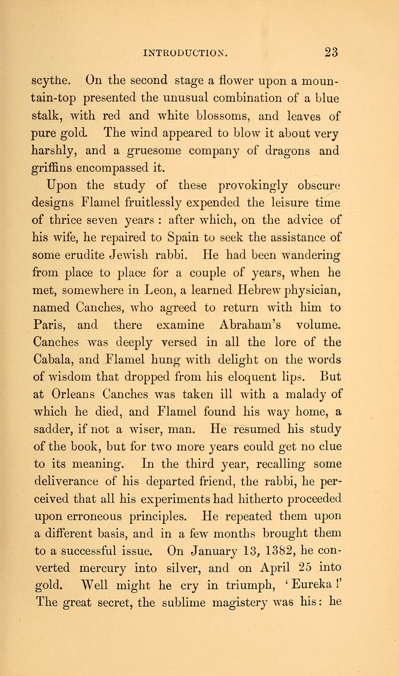 scythe. On the second stage a flower upon a moun- tain-top presented the unusual combination of a blue stalk, with red and white blossoms, and leaves of pure gold. The wind appeared to blow it about very harshly, and a gruesome company of dragons and griffins encompassed it. Upon the study of these provokingly obscure designs Flamel fruitlessly expended the leisure time of thrice seven years : after which, on the advice of his wife, he repaired to Spain to seek the assistance of some erudite Jewish rabbi. He had been wandering from place to place for a couple of years, when he met, somewhere in Leon, a learned Hebrew physician, named Canches, who agreed to return with him to Paris, and there examine Abraham's volume. Canches was deeply versed in all the lore of the Cabala, and Flamel hung with delight on the words of wisdom that dropped from his eloquent lips. But at Orleans Canches was taken ill with a malady of which he died, and Flamel found his way home, a sadder, if not a wiser, man. He resumed his study of the book, but for two more years could get no clue to its meaning. In the third year, recalling some deliverance of his departed friend, the rabbi, he per- ceived that all his experiments had hitherto proceeded upon erroneous principles. He repeated them upon a different basis, and in a few months brought them to a successful issue. On January 13, 1382, he con- verted mercury into silver, and on April 25 into gold. Well might he cry in triumph, ' Eureka !' The great secret, the sublime magistery was his: he
