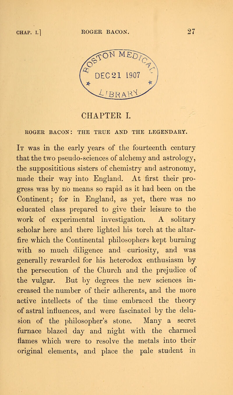 CHAPTER I. ROGER BACON: THE TRUE AND THE LEGENDARY. It was in the early years of the fourteenth century that the two pseudo-sciences of alchemy and astrology, the supposititious sisters of chemistry and astronomy, made their way into England. At first their pro- gress was by no means so rapid as it had been on the Continent; for in England, as yet, there was no educated class prepared to give their leisure to the work of experimental investigation. A solitary scholar here and there lighted his torch at the altar- fire which the Continental philosophers kept burning with so much diligence and curiosity, and was generally rewarded for his heterodox enthusiasm by the persecution of the Church and the prejudice of the vulgar. But by degrees the new sciences in- creased the number of their adherents, and the more active intellects of the time embraced the theory of astral influences, and were fascinated by the delu- sion of the philosopher's stone. Many a secret furnace blazed day and night with the charmed flames which were to resolve the metals into their original elements, and place the pale student in