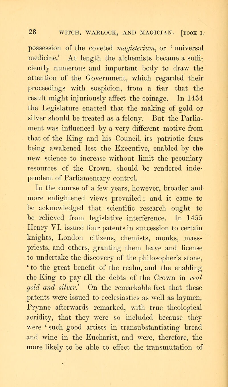 possession of the coveted magisterium, or ' universal medicine.' At length the alchemists became a suffi- ciently numerous and important body to draw the attention of the Government, which regarded their proceedings with suspicion, from a fear that the result might injuriously affect the coinage. In 1434 the Legislature enacted that the making of gold or silver should be treated as a felony. But the Parlia- ment was influenced by a very different motive from that of the King and his Council, its patriotic fears being awakened lest the Executive, enabled by the new science to increase without limit the pecuniary resources of the Crown, should be rendered inde- pendent of Parliamentary control. In the course of a few years, however, broader and more enlightened views prevailed ; and it came to be acknowledged that scientific research ought to be relieved from legislative interference. In 1455 Henry VI. issued four patents in succession to certain knights, London citizens, chemists, monks, mass- priests, and others, granting them leave and license to undertake the discovery of the philosopher's stone, ' to the great benefit of the realm, and the enabling the King to pay all the debts of the Crown in real gold and silver.,' On the remarkable fact that these patents were issued to ecclesiastics as well as laymen, Prynne afterwards remarked, with true theological acridity, that they were so included because they were ' such good artists in transubstantiating bread and wine in the Eucharist, and were, therefore, the more likely to be able to effect the transmutation of