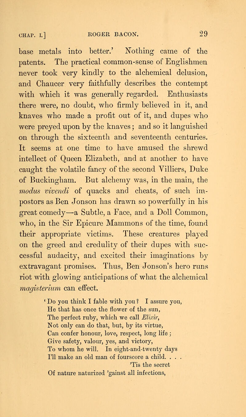 base metals into better.' Nothing came of the patents. The practical common-sense of Englishmen never took very kindly to the alchemical delusion, and Chaucer very faithfully describes the contempt with which it was generally regarded. Enthusiasts there were, no doubt, who firmly believed in it, and knaves who made a profit out of it, and dupes who were preyed upon by the knaves; and so it languished on through the sixteenth and seventeenth centuries. It seems at one time to have amused the shrewd intellect of Queen Elizabeth, and at another to have caught the volatile fancy of the second Villiers, Duke of Buckingham. But alchemy was, in the main, the modus vivendi of quacks and cheats, of such im- postors as Ben Jonson has drawn so powerfully in his great comedy—a Subtle, a Face, and a Doll Common, who, in the Sir Epicure Mammons of the time, found their appropriate victims. These creatures played on the greed and credulity of their dupes with suc- cessful audacity, and excited their imaginations by extravagant promises. Thus, Ben Jodson's hero runs riot with glowing anticipations of what the alchemical magisterium can effect. ' Do you think I fable with you 1 I assure you, He that has once the flower of the sun, The perfect ruby, which we call Elixir, Not only can do that, but, by its virtue, Can confer honour, love, respect, long life ; Give safety, valour, yes, and victory, To whom he will. In eight-and-twent}r days I'll make an old man of fourscore a child. . . . 'Tis the secret Of nature naturized 'gainst all infections,