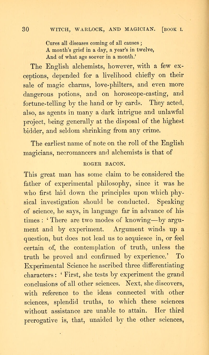 Cures all diseases coming of all causes ; A month's grief in a day, a year's in twelve, And of what age soever in a month.' The English alchemists, however, with a few ex- ceptions, depended for a livelihood chiefly on their sale of magic charms, love-philters, and even more dangerous potions, and on horoscope-casting, and fortune-telling by the hand or by cards. They acted, also, as agents in many a dark intrigue and unlawful project, being generally at the disposal of the highest bidder, and seldom shrinking from any crime. The earliest name of note on the roll of the English magicians, necromancers and alchemists is that of ROGER BACON. This great man has some claim to be considered the father of experimental philosophy, since it was he who first laid down the principles upon which phy- sical investigation should be conducted. Speaking of science, he says, in language far in advance of his times : ' There are two modes of knowing—by argu- ment and by experiment. Argument winds up a question, but does not lead us to acquiesce in, or feel certain of, the contemplation of truth, unless the truth be proved and confirmed by experience.' To Experimental Science he ascribed three differentiating characters: ' First, she tests by experiment the grand conclusions of all other sciences. Next, she discovers, with reference to the ideas connected with other sciences, splendid truths, to which these sciences without assistance are unable to attain. Her third prerogative is, that, unaided by the other sciences,