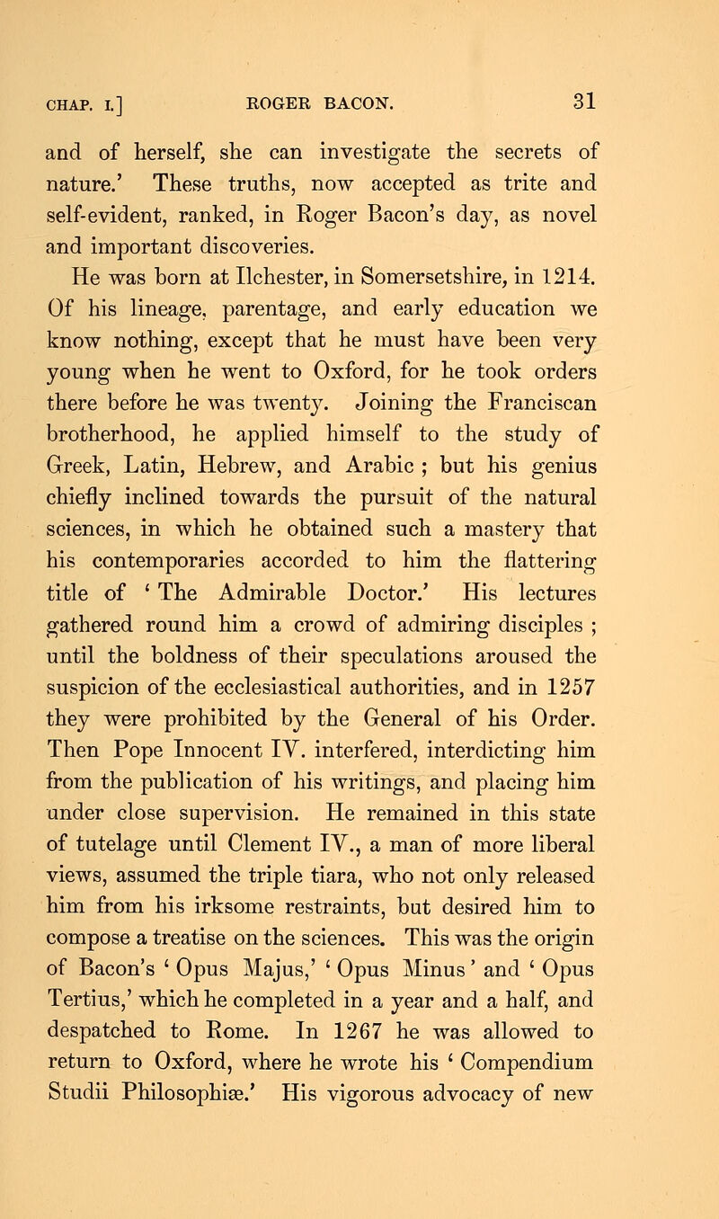 and of herself, she can investigate the secrets of nature.' These truths, now accepted as trite and self-evident, ranked, in Roger Bacon's day, as novel and important discoveries. He was born at Ilchester, in Somersetshire, in 1214. Of his lineage, parentage, and early education we know nothing, except that he must have been very young when he went to Oxford, for he took orders there before he was twenty. Joining the Franciscan brotherhood, he applied himself to the study of Greek, Latin, Hebrew, and Arabic ; but his genius chiefly inclined towards the pursuit of the natural sciences, in which he obtained such a mastery that his contemporaries accorded to him the flattering title of ' The Admirable Doctor.' His lectures gathered round him a crowd of admiring disciples ; until the boldness of their speculations aroused the suspicion of the ecclesiastical authorities, and in 1257 they were prohibited by the General of his Order. Then Pope Innocent IV. interfered, interdicting him from the publication of his writings, and placing him under close supervision. He remained in this state of tutelage until Clement IV., a man of more liberal views, assumed the triple tiara, who not only released him from his irksome restraints, but desired him to compose a treatise on the sciences. This was the origin of Bacon's ' Opus Majus,' ' Opus Minus' and ' Opus Tertius,' which he completed in a year and a half, and despatched to Rome. In 1267 he was allowed to return to Oxford, where he wrote his ■ Compendium Studii Philosophise.' His vigorous advocacy of new