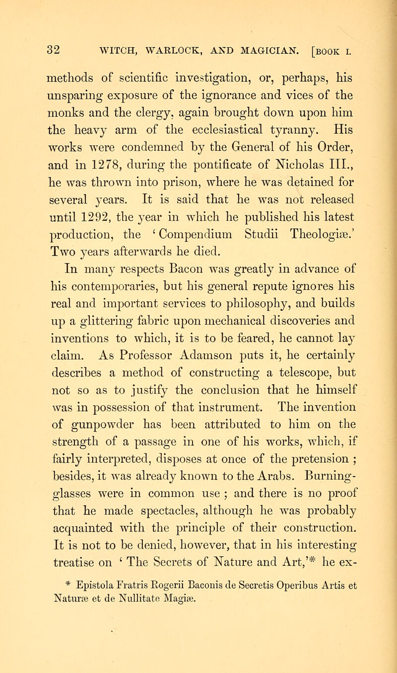 methods of scientific investigation, or, perhaps, his unsparing exposure of the ignorance and vices of the monks and the clergy, again brought down upon him the heavy arm of the ecclesiastical tyranny. His works were condemned by the General of his Order, and in 1278, during the pontificate of Nicholas III., he was thrown into prison, where he was detained for several years. It is said that he was not released until 1292, the year in which he published his latest production, the ' Compendium Studii Theologize.' Two years afterwards he died. In many respects Bacon was greatly in advance of his contemporaries, but his general repute ignores his real and important services to philosophy, and builds up a glittering fabric upon mechanical discoveries and inventions to which, it is to be feared, he cannot lay claim. As Professor Adamson puts it, he certainly describes a method of constructing a telescope, but not so as to justify the conclusion that he himself was in possession of that instrument. The invention of gunpowder has been attributed to him on the strength of a passage in one of his works, which, if fairly interpreted, disposes at once of the pretension ; besides, it was already known to the Arabs. Burning- glasses were in common use ; and there is no proof that he made spectacles, although he was probably acquainted with the principle of their construction. It is not to be denied, however, that in his interesting treatise on ' The Secrets of Nature and Art,'# he ex- * Epistola Fratris Eogerii Baconis cle Secretis Operibus Artis et Naturee et de Nullitate Maerise.