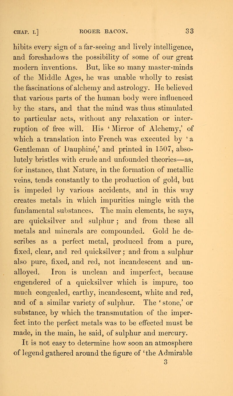 hibits every sign of a far-seeing and lively intelligence, and foreshadows the possibility of some of our great modern inventions. But, like so many master-minds of the Middle Ages, he was unable wholly to resist the fascinations of alchemy and astrology. He believed that various parts of the human body were influenced by the stars, and that the mind was thus stimulated to particular acts, without any relaxation or inter- ruption of free will. His ' Mirror of Alchemy,' of which a translation into French was executed by ' a Gentleman of Dauphine,' and printed in 1507, abso- lutely bristles with crude and unfounded theories—as, for instance, that Nature, in the formation of metallic veins, tends constantly to the production of gold, but is impeded by various accidents, and in this way creates metals in which impurities mingle with the fundamental substances. The main elements, he says, are quicksilver and sulphur ; and from these all metals and minerals are compounded. Gold he de- scribes as a perfect metal, produced from a pure, fixed, clear, and red quicksilver; and from a sulphur also pure, fixed, and red, not incandescent and un- alloyed. Iron is unclean and imperfect, because engendered of a quicksilver which is impure, too much congealed, earthy, incandescent, white and red, and of a similar variety of sulphur. The ' stone,' or substance, by which the transmutation of the imper- fect into the perfect metals was to be effected must be made, in the main, he said, of sulphur and mercury. It is not easy to determine how soon an atmosphere of legend gathered around the figure of 'the Admirable 3