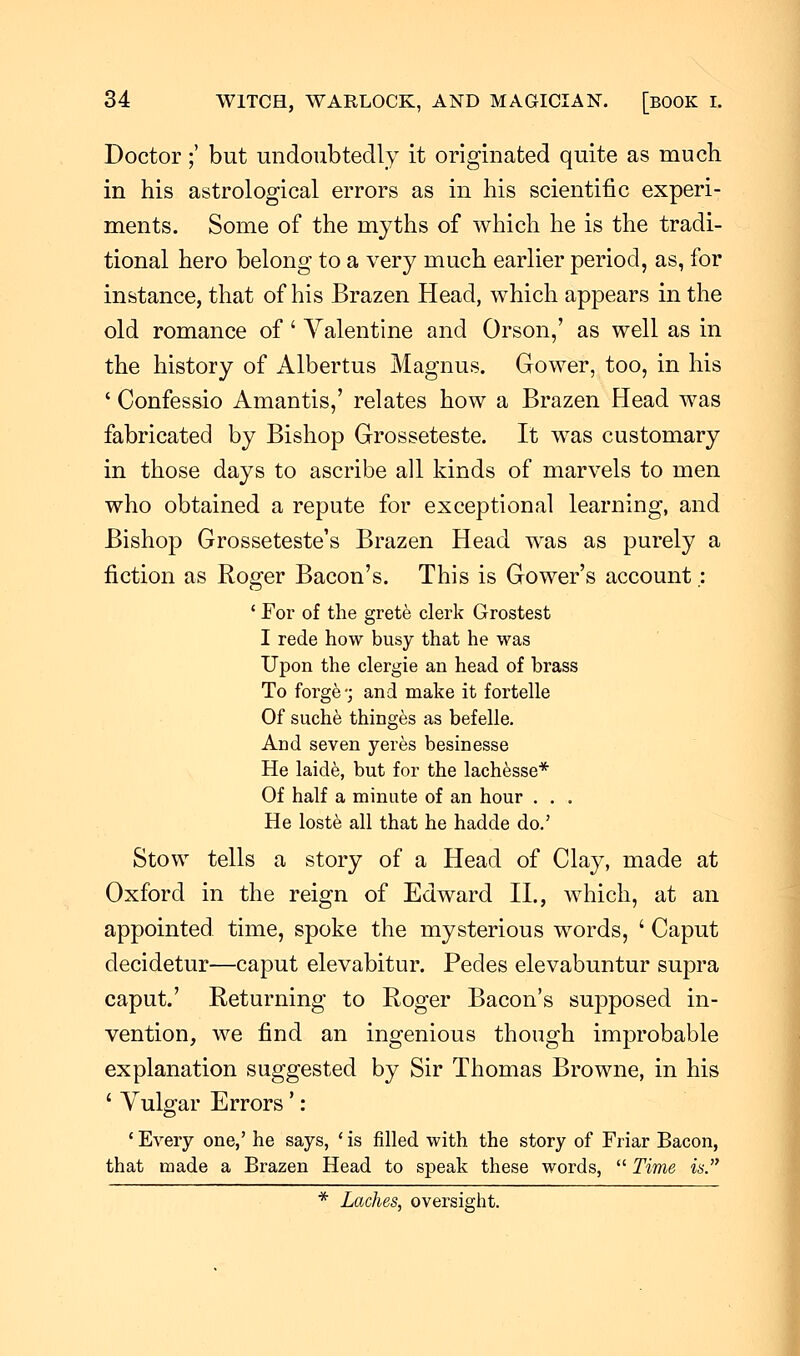 Doctor;' but undoubtedly it originated quite as much in his astrological errors as in his scientific experi- ments. Some of the myths of which he is the tradi- tional hero belong to a very much earlier period, as, for instance, that of his Brazen Head, which appears in the old romance of ' Valentine and Orson,' as well as in the history of Albertus Magnus. Gower, too, in his ' Confessio Amantis,' relates how a Brazen Head was fabricated by Bishop Grosseteste. It was customary in those days to ascribe all kinds of marvels to men who obtained a repute for exceptional learning, and Bishop Grosseteste's Brazen Head was as purely a fiction as Roger Bacon's. This is Gower's account.: ' For of the grete clerk Grostest I rede how busy that he was Upon the clergie an head of brass To forge-; and make it fortelle Of suche thinges as befelle. And seven yeres besinesse He laide, but for the lachesse* Of half a minute of an hour . . . He loste all that he hadde do.' Stow tells a story of a Head of Clay, made at Oxford in the reign of Edward II., which, at an appointed time, spoke the mysterious words, ' Caput decidetur—caput elevabitur. Pedes elevabuntur supra caput.' Returning to Roger Bacon's supposed in- vention, we find an ingenious though improbable explanation suggested by Sir Thomas Browne, in his ' Vulgar Errors' : ' Every one,' he says, ' is filled with the story of Friar Bacon, that made a Brazen Head to speak these words,  Time is. * Laches, oversight.
