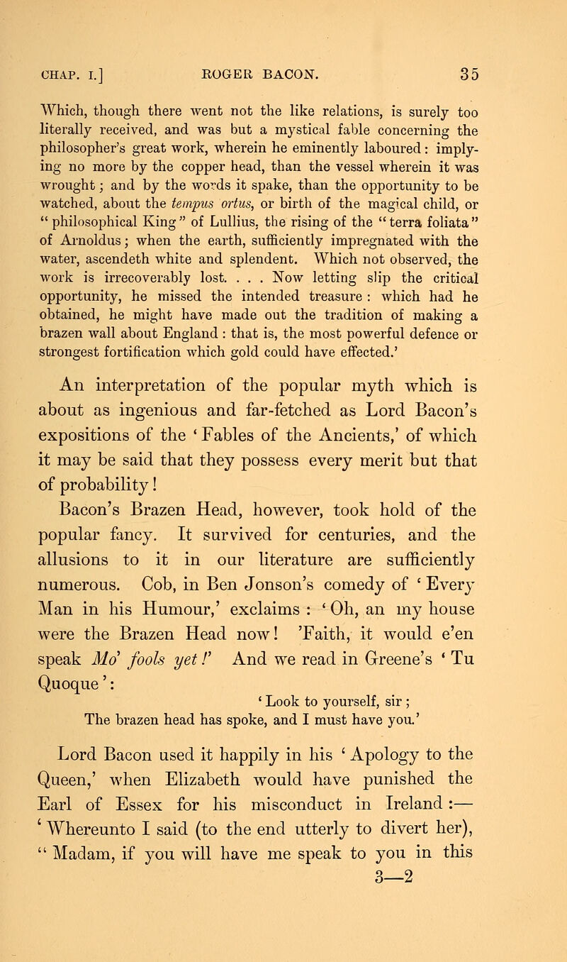 Which, though there went not the like relations, is surely too literally received, and was but a mystical fable concerning the philosopher's great work, wherein he eminently laboured : imply- ing no more by the copper head, than the vessel wherein it was wrought; and by the words it spake, than the opportunity to be watched, about the tempus ortus, or birth of the magical child, or  philosophical King  of Lullius, the rising of the  terra foliata  of Arnoldus; when the earth, sufficiently impregnated with the water, ascendeth white and splendent. Which not observed, the work is irrecoverably lost. . . . Now letting slip the critical opportunity, he missed the intended treasure : which had he obtained, he might have made out the tradition of making a brazen wall about England : that is, the most powerful defence or strongest fortification which gold could have effected.' An interpretation of the popular myth which is about as ingenious and far-fetched as Lord Bacon's expositions of the ' Fables of the Ancients,' of which it may be said that they possess every merit but that of probability! Bacon's Brazen Head, however, took hold of the popular fancy. It survived for centuries, and the allusions to it in our literature are sufficiently numerous. Cob, in Ben Jonson's comedy of ' Every Man in his Humour,' exclaims : ' Oh, an my house were the Brazen Head now! 'Faith, it would e'en speak Mo' fools yet /' And we read in Greene's ' Tu Quoque': ' Look to yourself, sir ; The brazen head has spoke, and I must have you.' Lord Bacon used it happily in his ' Apology to the Queen,' when Elizabeth would have punished the Earl of Essex for his misconduct in Ireland:— ' Whereunto I said (to the end utterly to divert her),  Madam, if you will have me speak to you in this 3—2