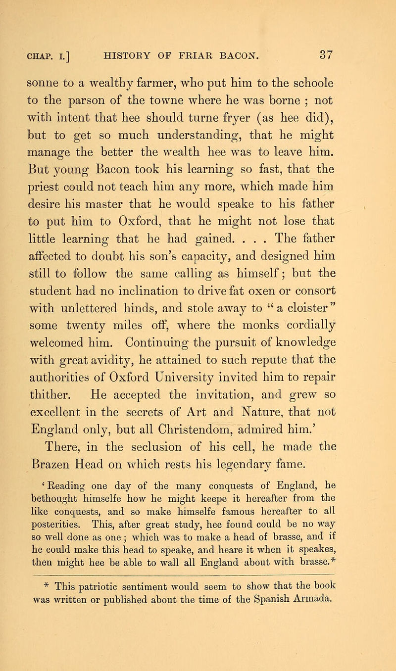 sonne to a wealthy farmer, who put him to the schoole to the parson of the towne where he was borne ; not with intent that hee should turne fryer (as hee did), but to get so much understanding, that he might manage the better the wealth hee was to leave him. But young Bacon took his learning so fast, that the priest could not teach him any more, which made him desire his master that he would speake to his father to put him to Oxford, that he might not lose that little learning that he had gained. . . . The father affected to doubt his son's capacity, and designed him still to follow the same calling as himself; but the student had no inclination to drive fat oxen or consort with unlettered hinds, and stole away to a cloister some twenty miles off, where the monks cordially welcomed him. Continuing the pursuit of knowledge with great avidity, he attained to such repute that the authorities of Oxford University invited him to repair thither. He accepted the invitation, and grew so excellent in the secrets of Art and Nature, that not England only, but all Christendom, admired him.' There, in the seclusion of his cell, he made the Brazen Head on which rests his legendary fame. 'Beading one day of the many conquests of England, he bethought himselfe how he might keepe it hereafter from the like conquests, and so make himselfe famous hereafter to all posterities. This, after great study, hee found could be no way so well done as one; which was to make a head of brasse, and if he could make this head to speake, and heare it when it speakes, then might hee be able to wall all England about with brasse.* * This patriotic sentiment would seem to show that the book was written or published about the time of the Spanish Armada.