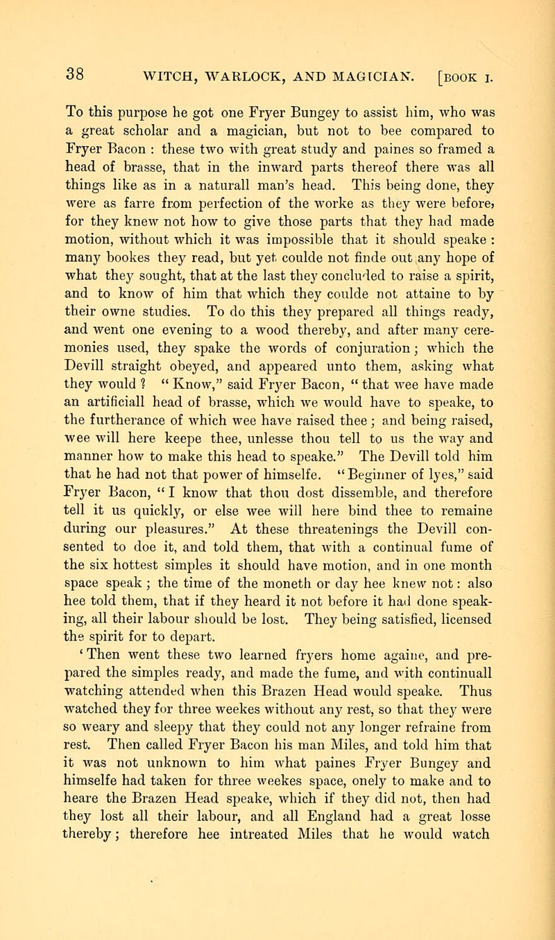 To this purpose he got one Fryer Bungey to assist him, who was a great scholar and a magician, but not to bee compared to Fryer Bacon : these two with great study and paines so framed a head of brasse, that in the inward parts thereof there was all things like as in a naturall man's head. This being done, they were as farre from perfection of the worke as they were before> for they knew not how to give those parts that they had made motion, without which it was impossible that it should speake : many bookes they read, but yet coulde not finde out any hope of what they sought, that at the last they concluded to raise a spirit, and to know of him that which they coulde not attaine to by their owne studies. To do this they prepared all things ready, and went one evening to a wood thereby, and after many cere- monies used, they spake the words of conjuration; which the Devill straight obeyed, and appeared unto them, asking what they would ?  Know, said Fiyer Bacon,  that wee have made an artificiall head of brasse, which we would have to speake, to the furtherance of which wee have raised thee; and being raised, wee will here keepe thee, unlesse thou tell to us the way and manner how to make this head to speake. The Devill told him that he had not that power of himselfe. Beginner of lyes, said Fryer Bacon,  I know that thou dost dissemble, and therefore tell it us quickly, or else wee will here bind thee to remaine during our pleasures. At these threatenings the Devill con- sented to doe it, and told them, that with a continual fume of the six hottest simples it should have motion, and in one month space speak ; the time of the moneth or day hee knew not: also hee told them, that if they heard it not before it had done speak- ing, all their labour should be lost. They being satisfied, licensed the spirit for to depart. ' Then went these two learned fryers home againe, and pre- pared the simples ready, and made the fume, and with continuall watching attended when this Brazen Head would speake. Thus watched they for three weekes without any rest, so that they were so weary and sleepy that they could not any longer refraine from rest. Then called Fryer Bacon his man Miles, and told him that it was not unknown to him what paines Fryer Bungey and himselfe had taken for three weekes space, onely to make and to heare the Brazen Head speake, which if they did not, then had they lost all their labour, and all England had a great losse thereby; therefore hee intreated Miles that he would watch