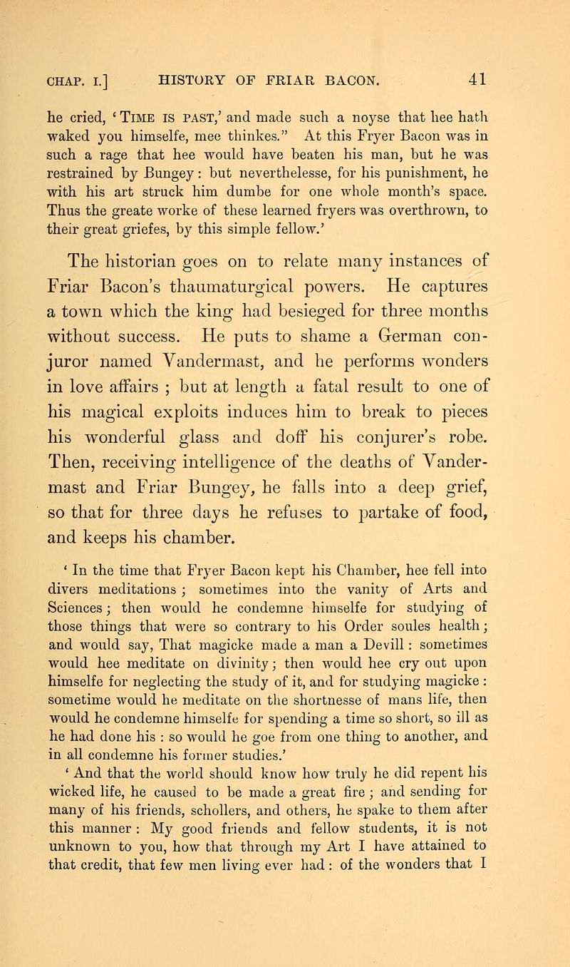 he cried, ' Time is past,' and made such a noyse that hee hath waked you himselfe, mee thinkes. At this Fryer Bacon was in such a rage that hee would have beaten his man, but he was restrained by Bungey: but neverthelesse, for his punishment, he with his art struck him dumbe for one whole month's space. Thus the greate worke of these learned fryers was overthrown, to their great griefes, by this simple fellow.' The historian goes on to relate many instances of Friar Bacon's thaumaturgical powers. He captures a town which the king had besieged for three months without success. He puts to shame a German con- juror named Vandermast, and he performs wonders in love affairs ; but at length a fatal result to one of his magical exploits induces him to break to pieces his wonderful glass and doff his conjurer's robe. Then, receiving intelligence of the deaths of Vander- mast and Friar Bungey, he falls into a deep grief, so that for three days he refuses to partake of food, and keeps his chamber. ' In the time that Fryer Bacon kept his Chamber, hee fell into divers meditations ; sometimes into the vanity of Arts and Sciences; then would he condemne himselfe for studying of those things that were so contrary to his Order soules health; and would say, That magicke made a man a Devill: sometimes would hee meditate on divinity; then would hee cry out upon himselfe for neglecting the study of it, and for studying magicke : sometime would he meditate on the shortnesse of mans life, then would he condemne himselfe for spending a time so short, so ill as he had done his : so would he goe from one thing to another, and in all condemne his former studies.' ' And that the world should know how truly he did repent his wicked life, he caused to be made a great fire ; and sending for many of his friends, schollers, and others, he spake to them after this manner : My good friends and fellow students, it is not unknown to you, how that through my Art I have attained to that credit, that few men living ever had : of the wonders that I