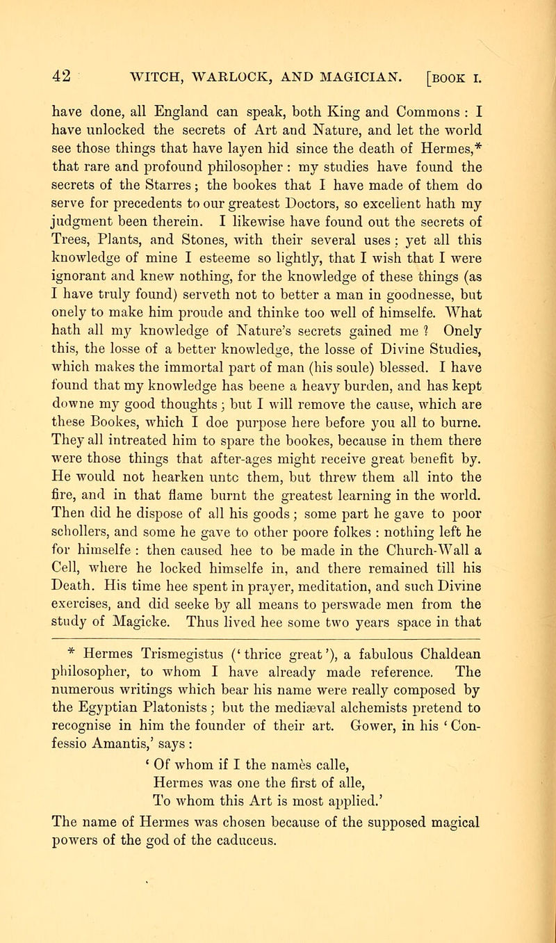 have clone, all England can speak, both King and Commons : I have unlocked the secrets of Art and Nature, and let the world see those things that have layen hid since the death of Hermes,* that rare and profound philosopher : my studies have found the secrets of the Starres; the bookes that I have made of them do serve for precedents to our greatest Doctors, so excellent hath my judgment been therein. I likewise have found out the secrets of Trees, Plants, and Stones, with their several uses : yet all this knowledge of mine I esteeme so lightly, that I wish that I were ignorant and knew nothing, for the knowledge of these things (as I have truly found) serveth not to better a man in goodnesse, but onely to make him proude and thinke too well of himselfe. AVhat hath all my knowledge of Nature's secrets gained me 1 Onely this, the losse of a better knowledge, the losse of Divine Studies, which makes the immortal part of man (his soule) blessed. I have found that my knowledge has beene a heavy burden, and has kept downe my good thoughts; but I will remove the cause, which are these Bookes, which I doe purpose here before you all to burne. They all intreated him to spare the bookes, because in them there were those things that after-ages might receive great benefit by. He would not hearken unto them, but threw them all into the fire, and in that flame burnt the greatest learning in the world. Then did he dispose of all his goods; some part he gave to poor schoilers, and some he gave to other poore folkes : nothing left he for himselfe : then caused hee to be made in the Church-Wall a Cell, where he locked himselfe in, and there remained till his Death. His time hee spent in prayer, meditation, and such Divine exercises, and did seeke by all means to perswade men from the study of Magicke. Thus lived hee some two years space in that * Hermes Trismegistus ('thrice great'), a fabulous Chaldean philosopher, to whom I have already made reference. The numerous writings which bear his name were really composed by the Egyptian Platonists; but the mediaeval alchemists pretend to recognise in him the founder of their art. Gower, in his ' Con- fessio Amantis,' says : ( Of whom if I the names calle, Hermes was one the first of alle, To whom this Art is most applied.' The name of Hermes was chosen because of the supposed magical powers of the god of the caduceus.