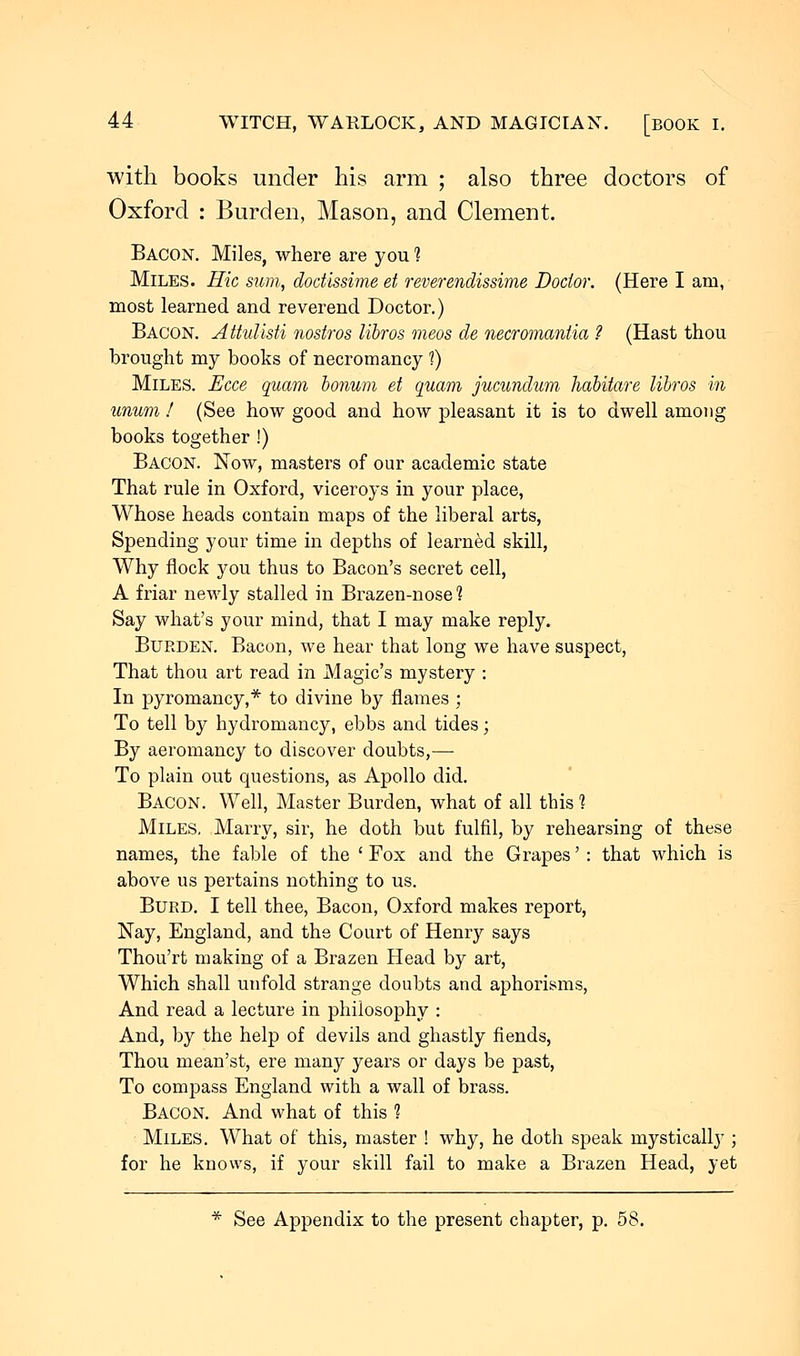 with books under his arm ; also three doctors of Oxford : Burden, Mason, and Clement. Bacon. Miles, where are you 1 Miles. Hie stem, dodissime et reverendissime Doctor. (Here I am, most learned and reverend Doctor.) Bacon. Attulisti nostros libros meos de necromantia ? (Hast thou brought my books of necromancy 1) Miles. JEcce quam bonum et quam jucundum habitare libros in unum I (See how good and how pleasant it is to dwell among books together !) Bacon. Now, masters of our academic state That rule in Oxford, viceroys in your place, Whose heads contain maps of the liberal arts, Spending your time in depths of learned skill, Why flock you thus to Bacon's secret cell, A friar newly stalled in Brazen-nose 1 Say what's your mind, that I may make reply. Burden. Bacon, we hear that long we have suspect, That thou art read in Magic's mystery : In pyromancy,* to divine by flames ; To tell by hydromancy, ebbs and tides; By aeromancy to discover doubts,— To plain out questions, as Apollo did. Bacon. Well, Master Burden, what of all this 1 Miles. Marry, sir, he doth but fulfil, by rehearsing of these names, the fable of the ' Fox and the Grapes': that which is above us pertains nothing to us. Burd. I tell thee, Bacon, Oxford makes report, Nay, England, and the Court of Henry says Thou'rt making of a Brazen Head by art, Which shall unfold strange doubts and aphorisms, And read a lecture in philosophy : And, by the help of devils and ghastly fiends, Thou mean'st, ere many years or days be past, To compass England with a wall of brass. Bacon. And what of this 1 Miles. What of this, master ! why, he doth speak mystically ; for he knows, if your skill fail to make a Brazen Head, yet * See Appendix to the present chapter, p. 58.