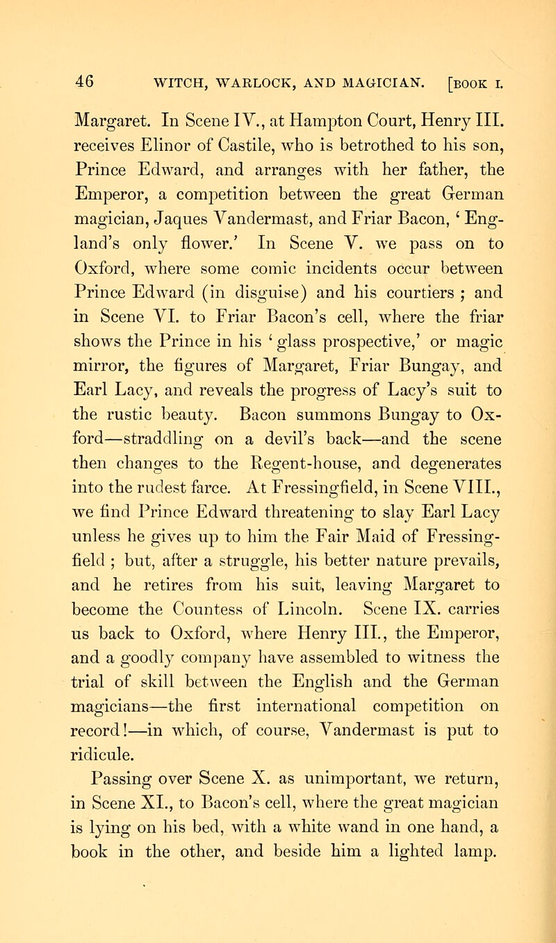 Margaret. In Scene IV., at Hampton Court, Henry III. receives Elinor of Castile, who is betrothed to his son, Prince Edward, and arranges with her father, the Emperor, a competition between the great German magician, Jaques Vandermast, and Friar Bacon, ' Eng- land's only flower.' In Scene V. we pass on to Oxford, where some comic incidents occur between Prince Edward (in disguise) and his courtiers ; and in Scene VI. to Friar Bacon's cell, where the friar shows the Prince in his ' glass prospective,' or magic mirror, the figures of Margaret, Friar Bungay, and Earl Lacy, and reveals the progress of Lacy's suit to the rustic beauty. Bacon summons Bungay to Ox- ford—straddling on a devil's back—and the scene then changes to the Recent-house, and degenerates into the rudest farce. At Fressingfield, in Scene VIIL, we find Prince Edward threatening to slay Earl Lacy unless he gives up to him the Fair Maid of Fressing- field ; but, after a struggle, his better nature prevails, and he retires from his suit, leaving Margaret to become the Countess of Lincoln. Scene IX. carries us back to Oxford, where Henry III., the Emperor, and a goodly company have assembled to witness the trial of skill between the English and the German magicians—the first international competition on record!—in which, of course, Vandermast is put to ridicule. Passing over Scene X. as unimportant, we return, in Scene XL, to Bacon's cell, where the great magician is lying on his bed, with a white wand in one hand, a book in the other, and beside him a lighted lamp.