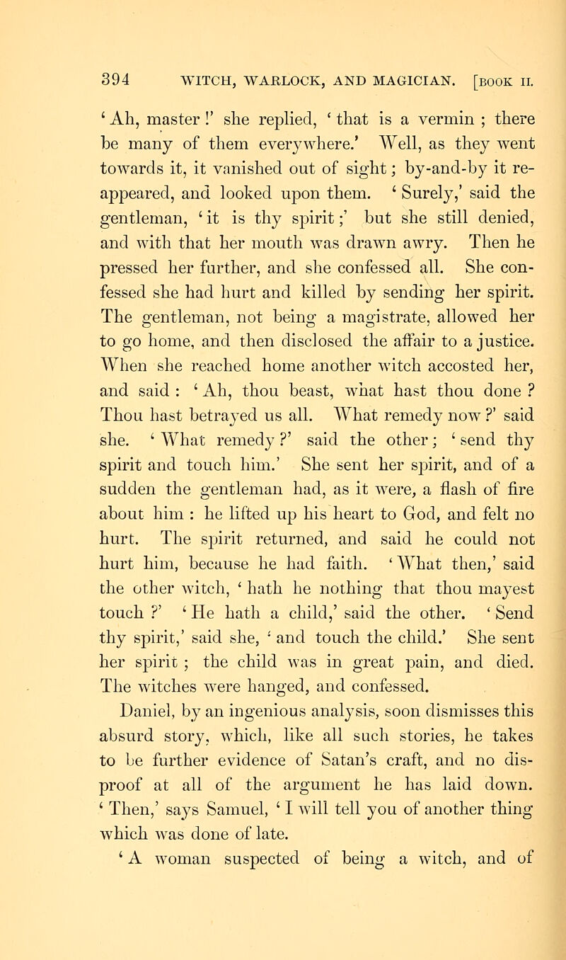 ' Ah, master !' she replied, ' that is a vermin ; there be many of them everywhere.' Well, as they went towards it, it vanished out of sight; by-and-by it re- appeared, and looked upon them. ' Surely,' said the gentleman, 'it is thy spirit;' but she still denied, and with that her mouth was drawn awry. Then he pressed her further, and she confessed all. She con- fessed she had hurt and killed by sending her spirit. The gentleman, not being a magistrate, allowed her to go home, and then disclosed the affair to a justice. When she reached home another witch accosted her, and said : ' Ah, thou beast, what hast thou done ? Thou hast betrayed us all. What remedy now ?' said she. ' What remedy ?' said the other; ' send thy spirit and touch him.' She sent her spirit, and of a sudden the gentleman had, as it were, a flash of fire about him : he lifted up his heart to God, and felt no hurt. The spirit returned, and said he could not hurt him, because he had faith. ' What then,' said the other witch, ' hath he nothing that thou mayest touch ?' ' He hath a child,' said the other. ' Send thy spirit,' said she,  and touch the child.' She sent her spirit ; the child was in great pain, and died. The witches were hanged, and confessed. Daniel, by an ingenious analysis, soon dismisses this absurd story, which, like all such stories, he takes to be further evidence of Satan's craft, and no dis- proof at all of the argument he has laid down. ' Then,' says Samuel, ' I will tell you of another thing which was done of late. ' A woman suspected of being a witch, and of