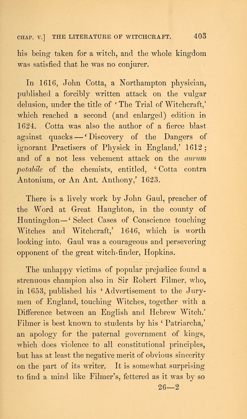 his being taken for a witch, and the whole kingdom was satisfied that he was no conjurer. In 1616, John Cotta, a Northampton physician, published a forcibly written attack on the vulgar delusion, under the title of ' The Trial of Witchcraft,' which reached a second (and enlarged) edition in 1624. Cotta was also the author of a fierce blast against quacks —' Discovery of the Dangers of ignorant Practisers of Physick in England/ 1612; and of a not less vehement attack on the aurwn potabile of the chemists, entitled, ' Cotta contra Antonium, or An Ant. Anthony/ 1623. There is a lively work by John Gaul, preacher of the Word at Great Haughton, in the county of Huntingdon—' Select Cases of Conscience touching Witches and Witchcraft/ 1646, which is worth looking into. Gaul was a courageous and persevering opponent of the great witch-finder, Hopkins. The unhappy victims of popular prejudice found a strenuous champion also in Sir Robert Filmer, who, in 1653, published his ' Advertisement to the Jury- men of England, touching Witches, together with a Difference between an English and Hebrew Witch.' Filmer is best known to students by his ' Patriarcha,' an apology for the paternal government of kings, which does violence to all constitutional principles, but has at least the negative merit of obvious sincerity on the part of its writer. It is somewhat surprising to find a mind like Filmer's, fettered as it was by so 26—2