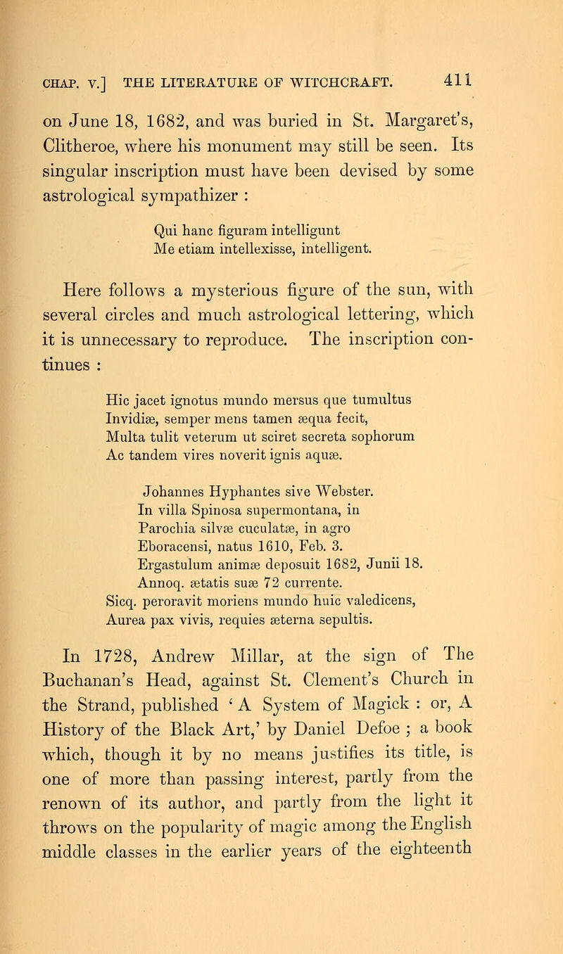 on June 18, 1682, and was buried in St. Margaret's, Clitheroe, where his monument may still be seen. Its singular inscription must have been devised by some astrological sympathizer : Qui hanc figuram intelligunt Me etiam intellexisse, intelligent. Here follows a mysterious figure of the sun, with several circles and much astrological lettering, which it is unnecessary to reproduce. The inscription con- tinues : Hie jacet ignotus mundo mersus que tumultus Invidige, semper mens tamen sequa fecit, Multa tulit veterum ut sciret secreta sophorum Ac tandem vires noverit ignis aqua?. Johannes Hyphantes sive Webster. In villa Spinosa supermontana, in Parochia silvse cuculatae, in agro Eboracensi, natus 1610, Feb. 3. Ergastulum animse deposuit 1682, Junii 18. Annoq. setatis suse 72 currente. Sicq. peroravit moriens mundo huic valedicens, Aurea pax vivis, requies seterna sepultis. In 1728, Andrew Millar, at the sign of The Buchanan's Head, against St. Clement's Church in the Strand, published ' A System of Magick : or, A History of the Black Art,' by Daniel Defoe ; a book which, though it by no means justifies its title, is one of more than passing interest, partly from the renown of its author, and partly from the light it throws on the popularity of magic among the English middle classes in the earlier years of the eighteenth