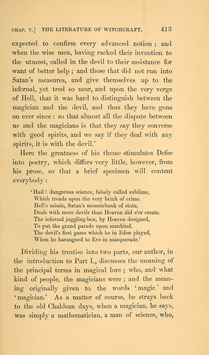 expected to confirm every advanced notion ; and when the wise men, having racked their invention to the utmost, called in the devil to their assistance for want of better help ; and those that did not run into Satan's measures, and give themselves up to the infernal, yet trod so near, and upon the very verge of Hell, that it was hard to distinguish between the magician and the devil, and thus they have gone on ever since : so that almost all the dispute between us and the magicians is that they say they converse with good spirits, and we say if they deal with any spirits, it is with the devil.' Here the greatness of his theme stimulates Defoe into poetry, which differs very little, however, from his prose, so that a brief specimen will content everybody : ' Hail! dangerous science, falsely called sublime, Which treads upon the very brink of crime. Hell's mimic, Satan's mountebank of state, Deals with more devils than Heaven did e'er create. The infernal juggling-box, by Heaven designed, To put the grand parade upon mankind. The devil's first game which he in Eden played, When he harangued to Eve in masquerade.' Dividing his treatise into two parts, our author, in the introduction to Part I., discusses the meaning of the principal terms in magical lore ; who, and what kind of people, the magicians were ; and the mean- ing originally given to the words ' magic' and 'magician.' As a matter of course, he strays back to the old Chaldean days, when a magician, he says, was simply a mathematician, a man of science, who,