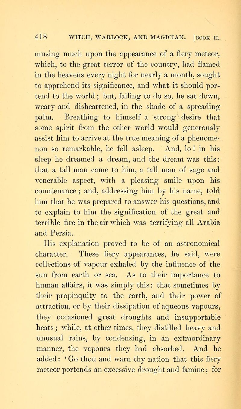 musing much upon the appearance of a fiery meteor, which, to the great terror of the country, had flamed in the heavens every night for nearly a month, sought to apprehend its significance, and what it should por- tend to the world; but, failing to do so, he sat down, weary and disheartened, in the shade of a spreading palm. Breathing to himself a strong desire that some spirit from the other world would generously assist him to arrive at the true meaning of a phenome- non so remarkable, he fell asleep. And, lo ! in his isleep he dreamed a dream, and the dream was this: that a tall man came to him, a tall man of sage and venerable aspect, with a pleasing smile upon his countenance; and, addressing him by his name, told him that he was prepared to answer his questions, and to explain to him the signification of the great and terrible fire in the air which was terrifying all Arabia and Persia. His explanation proved to be of an astronomical character. These fiery appearances, he said, were collections of vapour exhaled by the influence of the sun from earth or sea. As to their importance to human affairs, it was simply this: that sometimes by their propinquity to the earth, and their power of attraction, or by their dissipation of aqueous vapours, they occasioned great droughts and insupportable heats; while, at other times, they distilled heavy and unusual rains, by condensing, in an extraordinary manner, the vapours they had absorbed. And he added: ' Go thou and warn thy nation that this fiery meteor portends an excessive drought and famine ; for