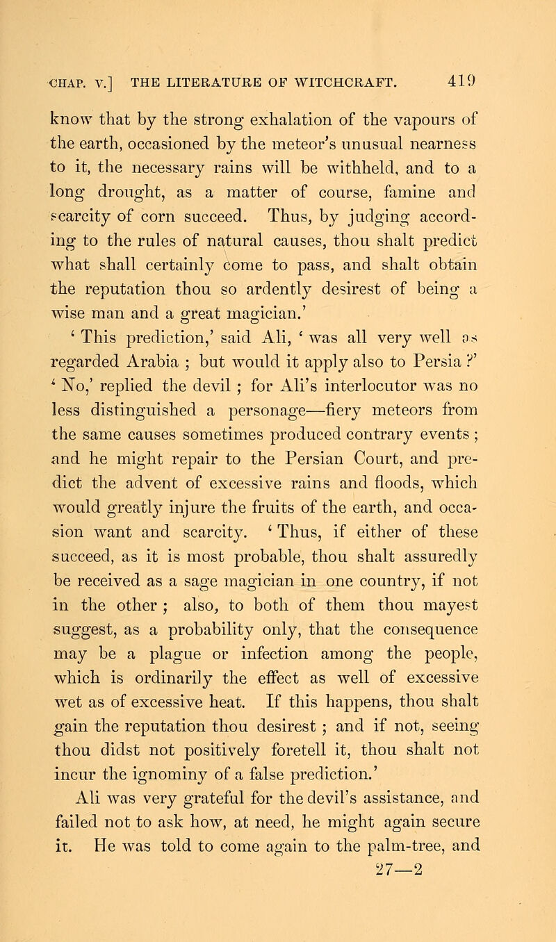 know that by the strong exhalation of the vapours of the earth, occasioned by the meteor's unusual nearness to it, the necessary rains will be withheld, and to a long drought, as a matter of course, famine and scarcity of corn succeed. Thus, by judging accord- ing to the rules of natural causes, thou shalt predict what shall certainly come to pass, and shalt obtain the reputation thou so ardently desirest of being a wise man and a great magician.' ' This prediction,' said Ali, ' was all very well as regarded Arabia ; but would it apply also to Persia ?' 4 No,' replied the devil; for Ali's interlocutor wras no less distinguished a personage—fiery meteors from the same causes sometimes produced contrary events ; and he might repair to the Persian Court, and pre- dict the advent of excessive rains and floods, which would greatly injure the fruits of the earth, and occa- sion want and scarcity. ' Thus, if either of these succeed, as it is most probable, thou shalt assuredly be received as a sage magician in one country, if not in the other ; also, to both of them thou mayest suggest, as a probability only, that the consequence may be a plague or infection among the people, which is ordinarily the effect as well of excessive wet as of excessive heat. If this happens, thou shalt gain the reputation thou desirest ; and if not, seeing thou didst not positively foretell it, thou shalt not incur the ignominy of a false prediction.' Ali was very grateful for the devil's assistance, and failed not to ask how, at need, he might again secure it. He was told to come again to the palm-tree, and 27—2