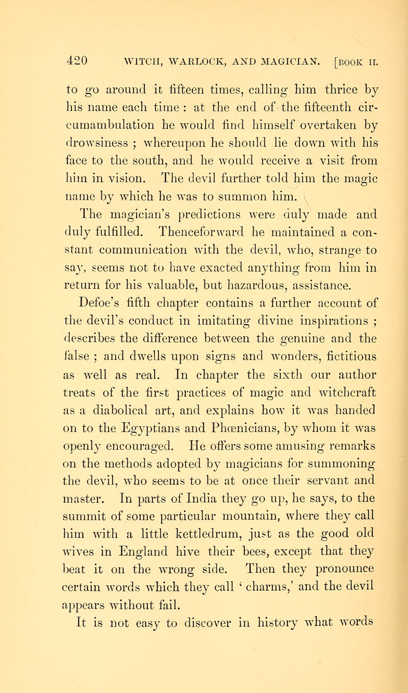 to go around it fifteen times, calling him thrice by his name each time : at the end of the fifteenth cir- cumambulation he would find himself overtaken by drowsiness ; whereupon he should lie down with his face to the south, and he would receive a visit from him in vision. The devil further told him the magic name by which he was to summon him. The magician's predictions were duly made and duly fulfilled. Thenceforward he maintained a con- stant communication with the devil, who, strange to say, seems not to have exacted anything from him in return for his valuable, but hazardous, assistance. Defoe's fifth chapter contains a further account of the devil's conduct in imitating divine inspirations ; describes the difference between the genuine and the false ; and dwells upon signs and wonders, fictitious as well as real. In chapter the sixth our author treats of the first practices of magic and witchcraft as a diabolical art, and explains how it was handed on to the Egyptians and Phoenicians, by whom it was openly encouraged. He offers some amusing remarks on the methods adopted by magicians for summoning the devil, who seems to be at once their servant and master. In parts of India they go up, he says, to the summit of some particular mountain, where they call him with a little kettledrum, just as the good old wives in England hive their bees, except that they beat it on the wrong side. Then they pronounce certain words which they call ' charms,' and the devil appears without fail. It is not easy to discover in history wdiat words