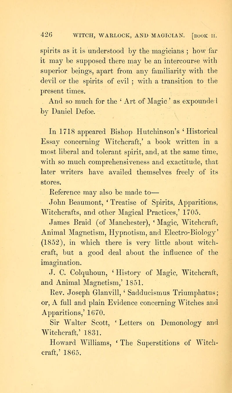 spirits as it is understood by the magicians ; how far it may be supposed there may be an intercourse with superior beings, apart from any familiarity with the devil or the spirits of evil ; with a transition to the present times. And so much for the ' Art of Magic' as expounded by Daniel Defoe. In 1718 appeared Bishop Hutchinson's ' Historical Essay concerning Witchcraft,' a book written in a most liberal and tolerant spirit, and, at the same time, with so much comprehensiveness and exactitude, that later writers have availed themselves freely of its stores. Reference may also be made to— John Beaumont, ' Treatise of Spirits, Apparitions, Witchcrafts, and other Magical Practices,' 1705. James Braid (of Manchester), ' Magic, Witchcraft, Animal Magnetism, Hypnotism, and Electro-Biology' (1852), in which there is very little about witch- craft, but a good deal about the influence of the imagination. J. C. Colquhoun, ' History of Magic, Witchcraft, and Animal Magnetism,' 1851. Rev. Joseph Glanvill, ' Sadducismus Triumphatus; or, A full and plain Evidence concerning Witches and Apparitions,' 1670. Sir Walter Scott, ' Letters on Demonology and Witchcraft,' 1831. Howard Williams, ' The Superstitions of Witch- craft,' 1865.
