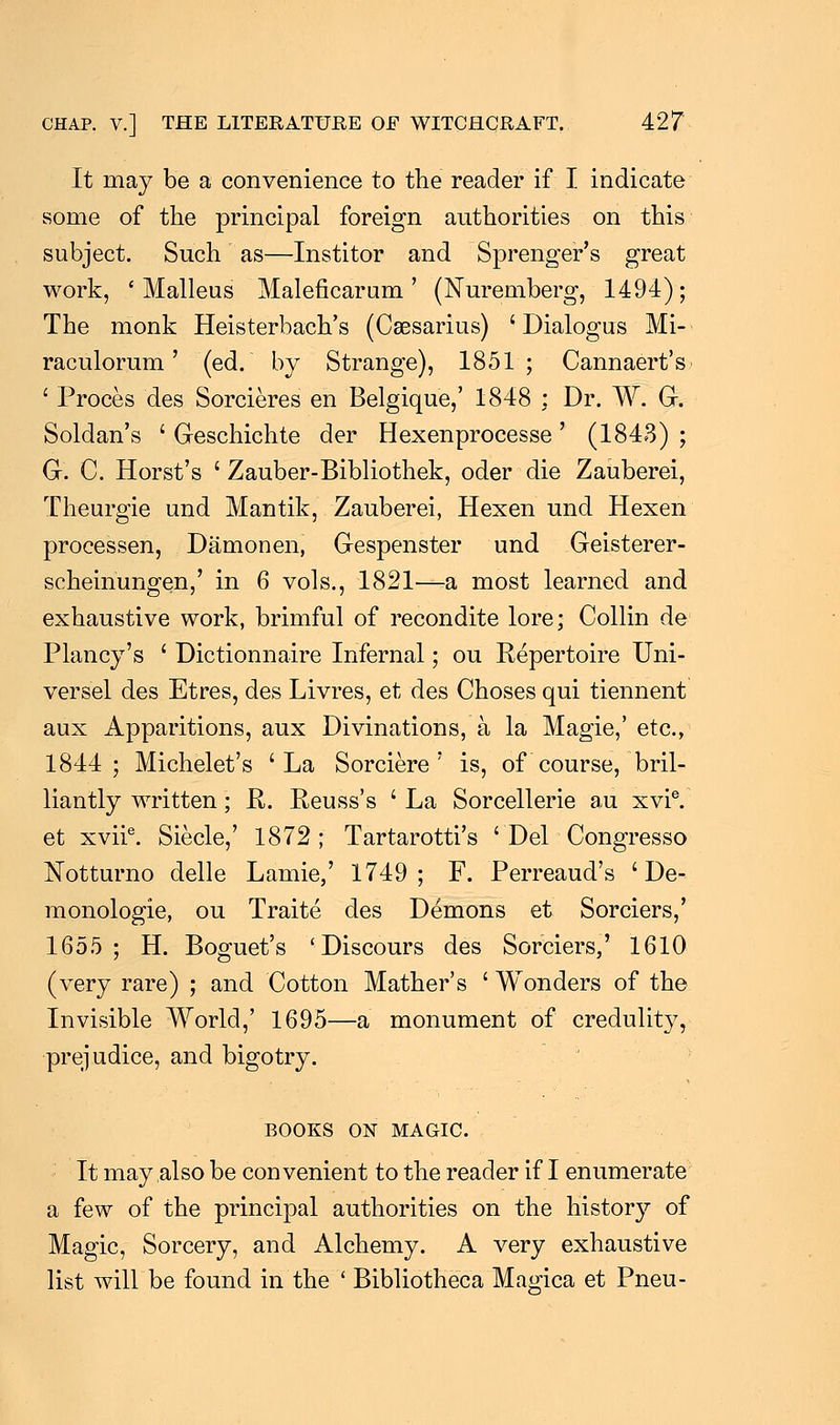 It may be a convenience to the reader if I indicate some of the principal foreign authorities on this subject. Such as—Institor and Sprenger's great work, 'Malleus Maleficarum ' (Nuremberg, 1494); The monk Heisterbach's (Caesarius) ' Dialogus Mi- raculorum' (ed. by Strange), 1851; Cannaert's ' Proces des Sorcieres en Belgique,' 1848 : Dr. W. G. Soldan's ' Geschichte der Hexenprocesse' (1843) ; G. C. Horst's ' Zauber-Bibliothek, oder die Zauberei, Theurgie und Mantik, Zauberei, Hexen und Hexen processen, Damonen, Gespenster und Geisterer- scheinungen,' in 6 vols., 1821—a most learned and exhaustive work, brimful of recondite lore; Collin de Plancy's ' Dictionnaire Infernal; ou Repertoire Uni- versel des Etres, des Livres, et des Choses qui tiennent aux Apparitions, aux Divinations, a la Magie,' etc., 1844; Michelet's 'La Sorciere ' is, of course, bril- liantly written; K. Reuss's ' La Sorcellerie au xvie. et xviie. Siecle,' 1872 ; Tartarotti's ' Del Congresso Notturno delle Lamie,' 1749; F. Perreaud's ' De- monologie, ou Traite des Demons et Sorciers,' 1655 ; H. Boguet's 'Discours des Sorciers,' 1610 (very rare) ; and Cotton Mather's ' Wonders of the Invisible World,' 1695—a monument of credulity, prejudice, and bigotry. BOOKS ON MAGIC. It may also be convenient to the reader if I enumerate a few of the principal authorities on the history of Magic, Sorcery, and Alchemy. A very exhaustive list will be found in the ' Bibliotheca Magica et Pneu-